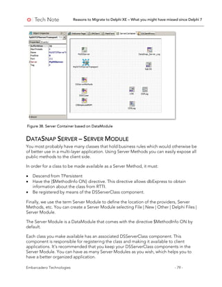 Reasons to Migrate to Delphi XE – What you might have missed since Delphi 7
Embarcadero Technologies - 79 -
Figure 38. Server Container based on DataModule
DATASNAP SERVER – SERVER MODULE
You most probably have many classes that hold business rules which would otherwise be
of better use in a multi-layer application. Using Server Methods you can easily expose all
public methods to the client side.
In order for a class to be made available as a Server Method, it must:
• Descend from TPersistent
• Have the {$MethodInfo ON} directive. This directive allows dbExpress to obtain
information about the class from RTTI.
• Be registered by means of the DSServerClass component.
Finally, we use the term Server Module to define the location of the providers, Server
Methods, etc. You can create a Server Module selecting File | New | Other | Delphi Files |
Server Module.
The Server Module is a DataModule that comes with the directive $MethodInfo ON by
default.
Each class you make available has an associated DSServerClass component. This
component is responsible for registering the class and making it available to client
applications. It’s recommended that you keep your DSServerClass components in the
Server Module. You can have as many Server Modules as you wish, which helps you to
have a better organized application.
 