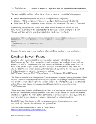 Reasons to Migrate to Delphi XE – What you might have missed since Delphi 7
Embarcadero Technologies - 80 -
The various DSServerClass define the application lifetime, or the LifeCycle property:
• Server  One component instance is used per server (Singleton)
• Session  One component instance is used per DataSnapSession: (Statefull).
• Invocation  One component instance is used per invocation of a method (Stateless).
Additionally, DSServerClass comes with a few events that require you to use the
OnGetClass event to get the class registered. Below you see an example of it, with
TServerMethods working as a datamodule that holds many methods:
procedure TDMServerContainer.DSServerMethodsGetClass (DSServerClass :
TDSServerClass; var PersistentClass : TPersistentClass);
begin
PersistenClass := TServerMethods
end;
Proceed the same way in case you have a Remote Data Module in your application.
DATASNAP SERVER – FILTERS
A suite of filters can intercept the communication between a DataSnap client and a
DataSnap server. Each filter can perform transformations over the byte stream such as
encryption and/or compression; the byte stream can be intercepted by more than one
filter and such the output of one becomes the input of the next filter. The filters are
attached to the byte stream at design time (or coded), by setting the Filters property of
the DataSnap server transport components such as
DSTCPServerTransport.TDSTCPServerTransport or DSService.TDSHTTPService.
The filters are available at design time if they are present in a package registered with RAD
Studio. The filter needs to be built into a package and the package needs to be installed
into Delphi. Server-side design time support enables the filter to show up in the filter list
editor. Client-side design time support enables design time connection using
TSQLConnection.
There is no need to associate filters at the client side, as they are automatically instantiated
based on a handshake protocol between client and server. Hence it is important that the
client code registers the filters before connecting to a filtered server either by adding the
unit name to the uses clause or in an early stage, such as initialization time.
Delphi XE has a filter based on zlib compression, where the data is compressed
automatically. You can also define an encryption filter.
You can find some samples of filters at Code Central
http://cc.embarcadero.com/Author/38483.
 