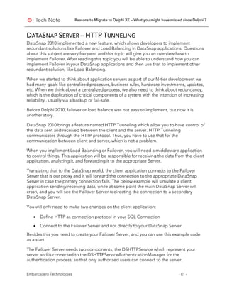 Reasons to Migrate to Delphi XE – What you might have missed since Delphi 7
Embarcadero Technologies - 81 -
DATASNAP SERVER – HTTP TUNNELING
DataSnap 2010 implemented a new feature, which allows developers to implement
redundant solutions like Failover and Load Balancing in DataSnap applications. Questions
about this subject are very frequent and this topic will give you an overview how to
implement Failover. After reading this topic you will be able to understand how you can
implement Failover in your DataSnap applications and then use that to implement other
redundant solution, like Load Balancing.
When we started to think about application servers as part of our N-tier development we
had many goals like centralized processes, business rules, hardware investments, updates,
etc. When we think about a centralized process, we also need to think about redundancy,
which is the duplication of critical components of a system with the intention of increasing
reliability , usually via a backup or fail-safe.
Before Delphi 2010, failover or load balance was not easy to implement, but now it is
another story.
DataSnap 2010 brings a feature named HTTP Tunneling which allow you to have control of
the data sent and received between the client and the server. HTTP Tunneling
communicates through the HTTP protocol. Thus, you have to use that for the
communication between client and server, which is not a problem.
When you implement Load Balancing or Failover, you will need a middleware application
to control things. This application will be responsible for receiving the data from the client
application, analyzing it, and forwarding it to the appropriate Server.
Translating that to the DataSnap world, the client application connects to the Failover
Server that is our proxy and it will forward the connection to the appropriate DataSnap
Server in case the primary connection fails. The below example will simulate a client
application sending/receiving data, while at some point the main DataSnap Server will
crash, and you will see the Failover Server redirecting the connection to a secondary
DataSnap Server.
You will only need to make two changes on the client application:
• Define HTTP as connection protocol in your SQL Connection
• Connect to the Failover Server and not directly to your DataSnap Server
Besides this you need to create your Failover Server, and you can use this example code
as a start.
The Failover Server needs two components, the DSHTTPService which represent your
server and is connected to the DSHTTPServiceAuthenticationManager for the
authentication process, so that only authorized users can connect to the server.
 