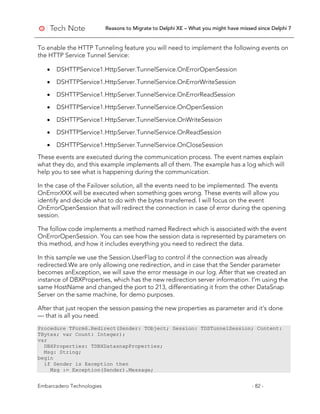 Reasons to Migrate to Delphi XE – What you might have missed since Delphi 7
Embarcadero Technologies - 82 -
To enable the HTTP Tunneling feature you will need to implement the following events on
the HTTP Service Tunnel Service:
• DSHTTPService1.HttpServer.TunnelService.OnErrorOpenSession
• DSHTTPService1.HttpServer.TunnelService.OnErrorWriteSession
• DSHTTPService1.HttpServer.TunnelService.OnErrorReadSession
• DSHTTPService1.HttpServer.TunnelService.OnOpenSession
• DSHTTPService1.HttpServer.TunnelService.OnWriteSession
• DSHTTPService1.HttpServer.TunnelService.OnReadSession
• DSHTTPService1.HttpServer.TunnelService.OnCloseSession
These events are executed during the communication process. The event names explain
what they do, and this example implements all of them. The example has a log which will
help you to see what is happening during the communication.
In the case of the Failover solution, all the events need to be implemented. The events
OnErrorXXX will be executed when something goes wrong. These events will allow you
identify and decide what to do with the bytes transferred. I will focus on the event
OnErrorOpenSession that will redirect the connection in case of error during the opening
session.
The follow code implements a method named Redirect which is associated with the event
OnErrorOpenSession. You can see how the session data is represented by parameters on
this method, and how it includes everything you need to redirect the data.
In this sample we use the Session.UserFlag to control if the connection was already
redirected.We are only allowing one redirection, and in case that the Sender parameter
becomes anException, we will save the error message in our log. After that we created an
instance of DBXProperties, which has the new redirection server information. I’m using the
same HostName and changed the port to 213, differentiating it from the other DataSnap
Server on the same machine, for demo purposes.
After that just reopen the session passing the new properties as parameter and it’s done
— that is all you need.
Procedure TForm6.Redirect(Sender: TObject; Session: TDSTunnelSession; Content:
TBytes; var Count: Integer);
var
DBXProperties: TDBXDatasnapProperties;
Msg: String;
begin
if Sender is Exception then
Msg := Exception(Sender).Message;
 