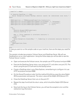 Reasons to Migrate to Delphi XE – What you might have missed since Delphi 7
Embarcadero Technologies - 83 -
Log('>>' + Msg);
if Session.UserFlag = 1 then
Raise Exception.Create('Backup session cannot be redirected once more.' +
Msg);
DBXProperties := TDBXDatasnapProperties.Create(nil);
DBXProperties.Values[TDBXPropertyNames.DriverName] := 'Datasnap';
DBXProperties.Values[TDBXPropertyNames.HostName] := 'localhost';
DBXProperties.Values[TDBXPropertyNames.Port] := '213';
try
try
Session.Reopen(DBXProperties);
Session.UserFlag := 1;
Msg := 'Flow commuted to alternate resource.';
Log('>>' + Msg);
except
Raise Exception.Create(Msg + '. Commuting to alternate resource failed.');
end;
finally
DBXProperties.free;
end;
end;
In case you want to run the sample code on your machine, here are the steps you need for
that.
The sample includes two projects: Failover Server and DataSnap Server. We will use
DataExplorer as our client application. Using the follow steps you will be able to see the
Failover Server in action.
• Open and execute the Failover server, the sample use HTTP protocol and port 8080
• Execute the DataSnap Server twice, one using port 211 and other one port 213. The
server using the port 213 will work as the backup server
• Create a DataSnap alias in your Data Explorer, remembering to configure it to use
HTTP as protocol and port 8080
• On the Stored Procedure node, find the method EchoString, pass the value Delphi
2010 as parameter and execute. The return value will be Delphi 2010 (Server 211)
• Close the DataSnap Server that runs on the port 211
• Repeat the step 4 and look the return value, which should be Delphi 2010 (Server
213)
• Now look the log on the Failover Server, you will see the exception error and the
redirection log information
 
