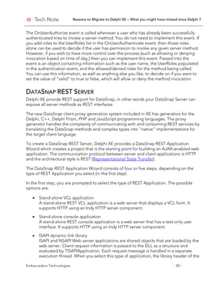 Reasons to Migrate to Delphi XE – What you might have missed since Delphi 7
Embarcadero Technologies - 85 -
The OnUserAuthorize event is called whenever a user who has already been successfully
authenticated tries to invoke a server method. You do not need to implement this event. If
you add roles to the UserRoles list in the OnUserAuthenticate event, then those roles
alone can be used to decide if the user has permission to invoke any given server method.
However, if you wish to have more control over the process (such as allowing or denying
invocation based on time of day,) then you can implement this event. Passed into the
event is an object containing information such as the user name, the UserRoles populated
in the authentication event, and the allowed/denied roles for the method being called.
You can use this information, as well as anything else you like, to decide on if you want to
set the value of “valid” to true or false, which will allow or deny the method invocation.
DATASNAP REST SERVER
Delphi XE provide REST support for DataSnap, in other words your DataSnap Server can
expose all server methods as REST interfaces.
The new DataSnap client proxy generation system included in XE has generators for the
Delphi, C++, Delphi Prism, PHP and JavaScript programming languages. The proxy
generator handles the complexity of communicating with and consuming REST services by
translating the DataSnap methods and complex types into "native" implementations for
the target client language.
To create a DataSnap REST Server, Delphi XE provides a DataSnap REST Application
Wizard which creates a project that is the starting point for building an AJAX-enabled web
application. The communication protocol between server and client applications is HTTP
and the architectural style is REST (Representational State Transfer).
The DataSnap REST Application Wizard consists of four or five steps, depending on the
type of REST Application you select (in the first step).
In the first step, you are prompted to select the type of REST Application. The possible
options are:
• Stand-alone VCL application
A stand-alone REST VCL application is a web server that displays a VCL form. It
supports HTTP using an Indy HTTP server component.
• Stand-alone console application
A stand-alone REST console application is a web server that has a text-only user
interface. It supports HTTP using an Indy HTTP server component.
• ISAPI dynamic link library
ISAPI and NSAPI Web server applications are shared objects that are loaded by the
web server. Client request information is passed to the DLL as a structure and
evaluated by TISAPIApplication. Each request message is handled in a separate
execution thread. When you select this type of application, the library header of the
 