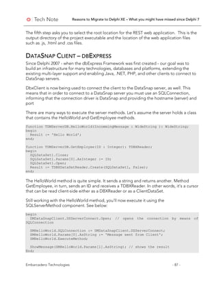 Reasons to Migrate to Delphi XE – What you might have missed since Delphi 7
Embarcadero Technologies - 87 -
The fifth step asks you to select the root location for the REST web application. This is the
output directory of the project executable and the location of the web application files
such as .js, .html and .css files.
DATASNAP CLIENT – DBEXPRESS
Since Delphi 2007 - when the dbExpress Framework was first created - our goal was to
build an infrastructure for many technologies, databases and platforms, extending the
existing multi-layer support and enabling Java, .NET, PHP, and other clients to connect to
DataSnap servers.
DbxClient is now being used to connect the client to the DataSnap server, as well. This
means that in order to connect to a DataSnap server you must use an SQLConnection,
informing that the connection driver is DataSnap and providing the hostname (server) and
port
There are many ways to execute the server methods. Let’s assume the server holds a class
that contains the HelloWorld and GetEmployee methods.
function TDMServerDB.HelloWorld(IncommingMessage : WideString ): WideString;
begin
Result := 'Hello World';
end;
function TDMServerDB.GetEmployee(ID : Integer): TDBXReader;
begin
SQLDataSet1.Close;
SQLDataSet1.Params[0].AsInteger := ID;
SQLDataSet1.Open;
Result := TDBXDataSetReader.Create(SQLDataSet1, False);
end;
The HelloWorld method is quite simple. It sends a string and returns another. Method
GetEmployee, in turn, sends an ID and receives a TDBXReader. In other words, it’s a cursor
that can be read client-side either as a DBXReader or as a ClientDataSet.
Still working with the HelloWorld method, you’ll now execute it using the
SQLServerMethod component. See below:
begin
DMDataSnapClient.DSServerConnect.Open; // opens the connection by means of
SQLConnection
SMHelloWorld.SQLConnection := DMDataSnapClient.DSServerConnect;
SMHelloWorld.Params[0].AsString := 'Message sent from Client';
SMHelloWorld.ExecuteMethod;
ShowMessage(SMHelloWorld.Params[1].AsString); // shows the result
End;
 