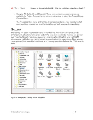 Reasons to Migrate to Delphi XE – What you might have missed since Delphi 7
Embarcadero Technologies - 8 -
• Compile All, Build All, and Clean All: These new context menu commands are
available for Project Groups that contain more than one project. See Project Group
Context Menu.
• The Project context menu on the Project Manager contains a new Install|Uninstall
command that enables you to either install or uninstall a design-time package.
GALLERY
The Gallery has been augmented with a search feature. And as an extra productivity
enhancement, all gallery items show up but the ones that used to be invisible are grayed
out. This should really help those customers migrating from Delphi 7 where all COM
wizards were visible but you had to know the order in which to create them. Now, you can
run any wizard that is enabled and there won't be any question of where the COM wizards
went.
Figure 1. New project Gallery, search integrated
 