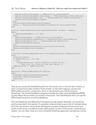 Reasons to Migrate to Delphi XE – What you might have missed since Delphi 7
Embarcadero Technologies - 89 -
FGetServerDateTimeCommand := FDBXConnection.CreateCommand;
FGetServerDateTimeCommand.CommandType := TDBXCommandTypes.DSServerMethod;
FGetServerDateTimeCommand.Text := 'TDSServerMethods.GetServerDateTime';
FGetServerDateTimeCommand.Prepare;
end;
FGetServerDateTimeCommand.ExecuteUpdate;
Result := FGetServerDateTimeCommand.Parameters[0].Value.AsDateTime;
end;
function TDSServerMethodsClient.ExecuteJob(JobId: Integer): Integer;
begin
if FExecuteJobCommand = nil then
begin
FExecuteJobCommand := FDBXConnection.CreateCommand;
FExecuteJobCommand.CommandType := TDBXCommandTypes.DSServerMethod;
FExecuteJobCommand.Text := 'TDSServerMethods.ExecuteJob';
FExecuteJobCommand.Prepare;
end;
FExecuteJobCommand.Parameters[0].Value.SetInt32(JobId);
FExecuteJobCommand.ExecuteUpdate;
end;
constructor TDSServerMethodsClient.Create(ADBXConnection: TDBXConnection);
begin
inherited Create;
if ADBXConnection = nil then
raise
EInvalidOperation.Create('Connection cannot be nil. '
+ 'Make sure the connection has been opened.');
FDBXConnection := ADBXConnection;
end;
destructor TDSServerMethodsClient.Destroy;
begin
FreeAndNil(FGetServerDateTimeCommand);
FreeAndNil(FExecuteJobCommand);
inherited;
end;
How do you access the DataSetProvider from the server, from a remote data module, or
from a conventional data module? That’s simple: on the client-side you use the new
DSProviderConnection component, which is connected to your SQLConnection
(DataSnap). The ServerClassName property indicates the class name (DataModule/RDM,
usually) where the providers are located in the server. The ClientDataSet then can use the
DSProviderConnection as its ProviderName.
The new DataSnap and dbExpress Framework provide greater flexibility, not limited by
what’s presented in this section. It’s possible to dynamically access a list of methods along
with their parameters, which allows developers to create components that control user
access to the server and define access rights specific to each of the server’s methods and
classes. You can take a look at a more complete DataSnap application samples by visiting
 