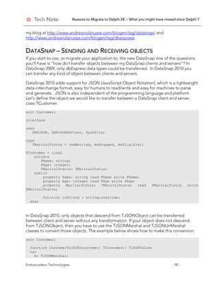 Reasons to Migrate to Delphi XE – What you might have missed since Delphi 7
Embarcadero Technologies - 90 -
my blog at http://www.andreanolanusse.com/blogen/tag/datasnap/ and
http://www.andreanolanusse.com/blogen/tag/dbexpress.
DATASNAP – SENDING AND RECEIVING OBJECTS
If you start to use, or migrate your application to, the new DataSnap one of the questions
you’ll have is “how do I transfer objects between my DataSnap clients and servers”? In
DataSnap 2009, only dbExpress data types could be transferred. In DataSnap 2010 you
can transfer any kind of object between clients and servers.
DataSnap 2010 adds support for JSON (JavaScript Object Notation), which is a lightweight
data-interchange format, easy for humans to read/write and easy for machines to parse
and generate. JSON is also independent of the programming language and platform.
Let’s define the object we would like to transfer between a DataSnap client and server,
class TCustomer.
unit Customer;
interface
uses
DBXJSON, DBXJSONReflect, SysUtils;
type
TMaritalStatus = (msMarried, msEngaged, msEligible);
TCustomer = class
private
FName: string;
FAge: integer;
FMaritalStatus: TMaritalStatus;
public
property Name: string read FName write FName;
property Age: integer read FAge write FAge;
property MaritalStatus: TMaritalStatus read FMaritalStatus write
FMaritalStatus;
function toString : string;override;
end;
In DataSnap 2010, only objects that descend from TJSONObject can be transferred
between client and server without any transformation. If your object does not descend
from TJSONObject, then you have to use the TJSONMarshal and TJSONUnMarshal
classes to convert those objects. The example below shows how to make this conversion.
unit Customer;
function CustomerToJSON(customer: TCustomer): TJSONValue;
var
m: TJSONMarshal;
 