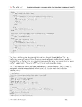 Reasons to Migrate to Delphi XE – What you might have missed since Delphi 7
Embarcadero Technologies - 91 -
begin
if Assigned(customer) then
begin
m := TJSONMarshal.Create(TJSONConverter.Create);
try
exit(m.Marshal(customer))
finally
m.Free;
end;
end
else
exit(TJSONNull.Create);
end;
function JSONToCustomer(json: TJSONValue): TCustomer;
var
unm: TJSONUnMarshal;
begin
if json is TJSONNull then
exit(nil);
unm := TJSONUnMarshal.Create;
try
exit(unm.Unmarshal(json) as TCustomer)
finally
unm.Free;
end;
end;
You don’t need to implement two transformation methods for every class. You can
implement a generic method for a class that uses simple data types, strings, numbers,
boolean. Due to the fact that some support classes can be quite complex and some types
are fully supported by the current RTTI runtime converters can be added.
The TCustomer class is now ready to cross between client and server. We just need to
implement a Server Method which will return a TJSONValue after the TCustomer
transformation.
// protected
function TServerMethods.GetCustomer: TCustomer;
begin
Result := TCustomer.Create;
Result.Name := 'Pedro';
Result.Age := 30;
Result.MaritalStatus := msEligible;
end;
// public
function TServerMethods.GetJSONCustomer(): TJSONValue;
var
myCustomer: TCustomer;
begin
myCustomer := GetCustomer;
 