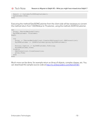 Reasons to Migrate to Delphi XE – What you might have missed since Delphi 7
Embarcadero Technologies - 92 -
Result := CustomerToJSON(myCustomer);
myCustomer.Free;
end;
Executing the method GetJSONCustomer from the client side will be necessary to convert
the method return from TJSONValue to TCustomer, using the method JSONToCustomer.
var
proxy: TServerMethodsClient;
myJSONCustomer: TCustomer;
begin
try
proxy := TServerMethodsClient.Create(SQLConnection1.DBXConnection);
myJSONCustomer := JSONToCustomer(proxy.myJSONCustomer);
Button1.Caption := myJSONCustomer.ToString;
myJSONCustomer.Free;
finally
SQLConnection1.CloneConnection;
proxy.Free;
end;
end;
Much more can be done, for example return an Array of objects, complex classes, etc. You
can download this sample source code at http://cc.embarcadero.com/Item/27361.
 