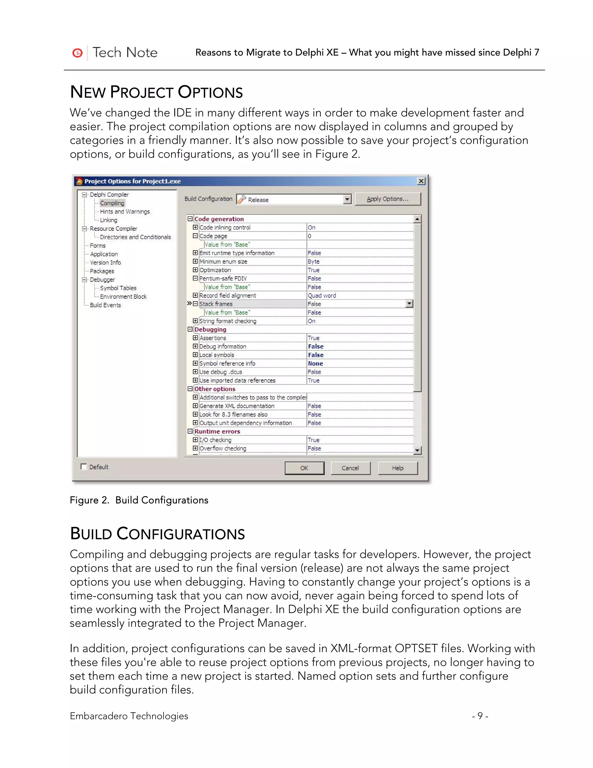 Reasons to Migrate to Delphi XE – What you might have missed since Delphi 7



NEW PROJECT OPTIONS
We’ve changed the IDE in many different ways in order to make development faster and
easier. The project compilation options are now displayed in columns and grouped by
categories in a friendly manner. It’s also now possible to save your project’s configuration
options, or build configurations, as you’ll see in Figure 2.




Figure 2. Build Configurations


BUILD CONFIGURATIONS
Compiling and debugging projects are regular tasks for developers. However, the project
options that are used to run the final version (release) are not always the same project
options you use when debugging. Having to constantly change your project’s options is a
time-consuming task that you can now avoid, never again being forced to spend lots of
time working with the Project Manager. In Delphi XE the build configuration options are
seamlessly integrated to the Project Manager.

In addition, project configurations can be saved in XML-format OPTSET files. Working with
these files you're able to reuse project options from previous projects, no longer having to
set them each time a new project is started. Named option sets and further configure
build configuration files.

Embarcadero Technologies                                                               -9-
 