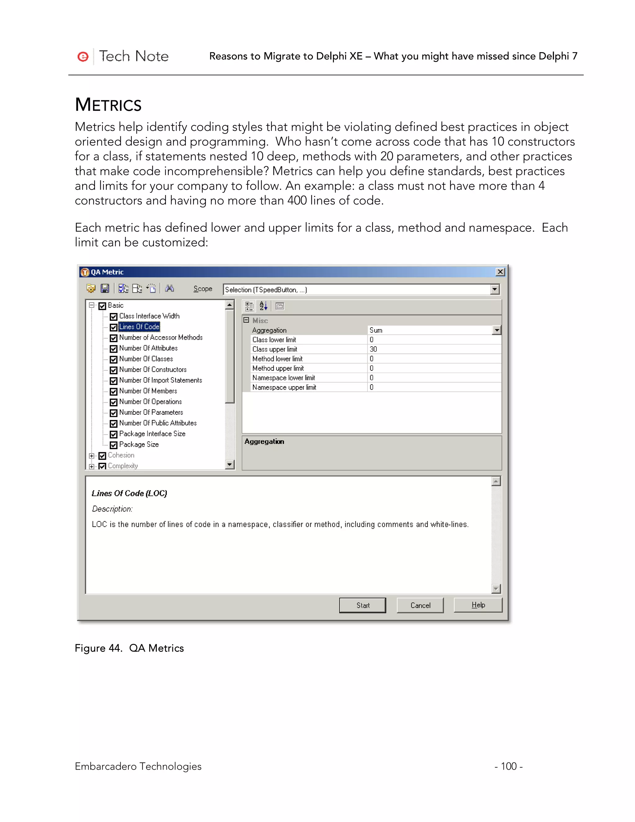 Reasons to Migrate to Delphi XE – What you might have missed since Delphi 7



METRICS
Metrics help identify coding styles that might be violating defined best practices in object
oriented design and programming. Who hasn’t come across code that has 10 constructors
for a class, if statements nested 10 deep, methods with 20 parameters, and other practices
that make code incomprehensible? Metrics can help you define standards, best practices
and limits for your company to follow. An example: a class must not have more than 4
constructors and having no more than 400 lines of code.

Each metric has defined lower and upper limits for a class, method and namespace. Each
limit can be customized:




Figure 44. QA Metrics




Embarcadero Technologies                                                             - 100 -
 