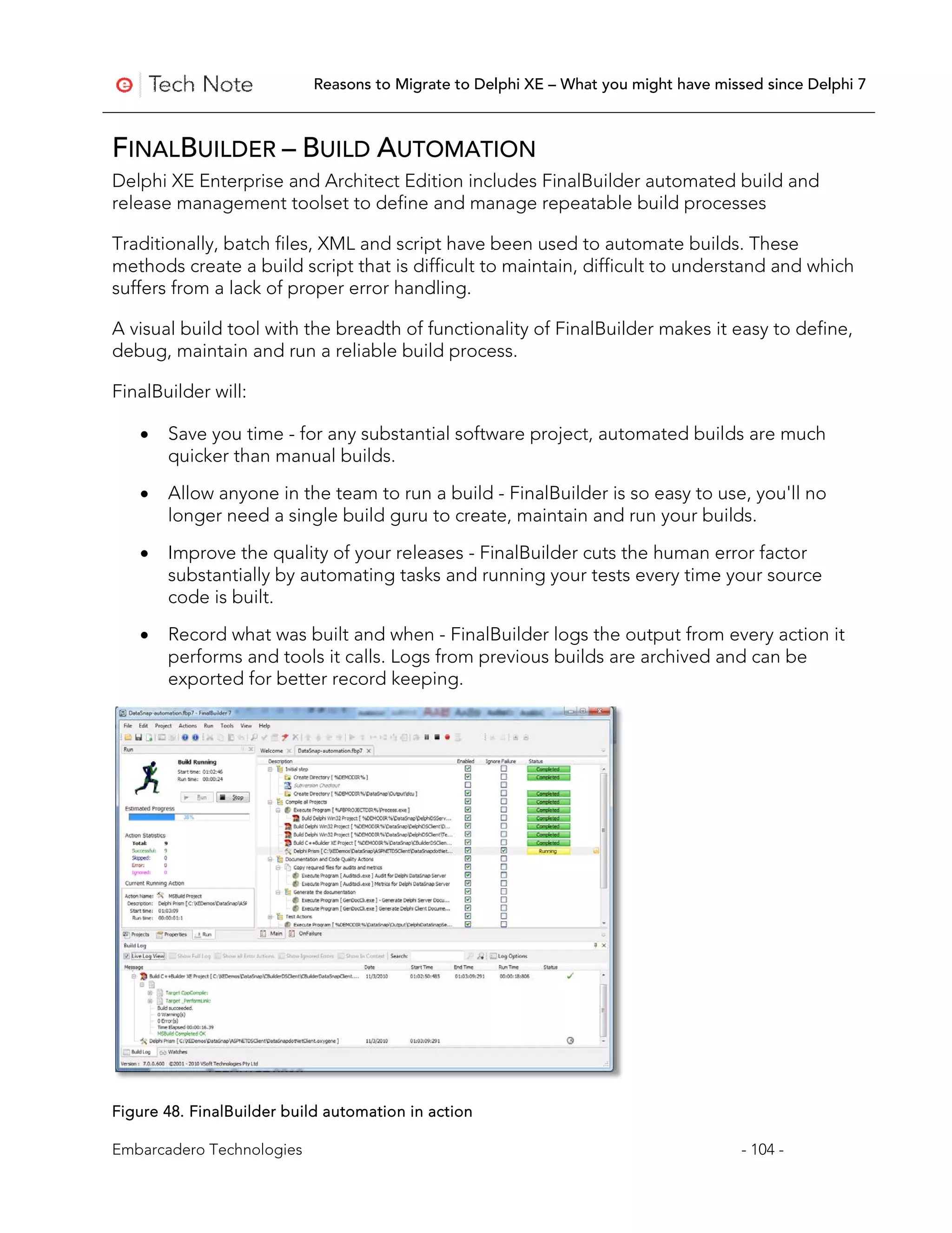 Reasons to Migrate to Delphi XE – What you might have missed since Delphi 7



FINALBUILDER – BUILD AUTOMATION
Delphi XE Enterprise and Architect Edition includes FinalBuilder automated build and
release management toolset to define and manage repeatable build processes

Traditionally, batch files, XML and script have been used to automate builds. These
methods create a build script that is difficult to maintain, difficult to understand and which
suffers from a lack of proper error handling.

A visual build tool with the breadth of functionality of FinalBuilder makes it easy to define,
debug, maintain and run a reliable build process.

FinalBuilder will:

   •   Save you time - for any substantial software project, automated builds are much
       quicker than manual builds.

   •   Allow anyone in the team to run a build - FinalBuilder is so easy to use, you'll no
       longer need a single build guru to create, maintain and run your builds.

   •   Improve the quality of your releases - FinalBuilder cuts the human error factor
       substantially by automating tasks and running your tests every time your source
       code is built.
   •   Record what was built and when - FinalBuilder logs the output from every action it
       performs and tools it calls. Logs from previous builds are archived and can be
       exported for better record keeping.




Figure 48. FinalBuilder build automation in action

Embarcadero Technologies                                                             - 104 -
 