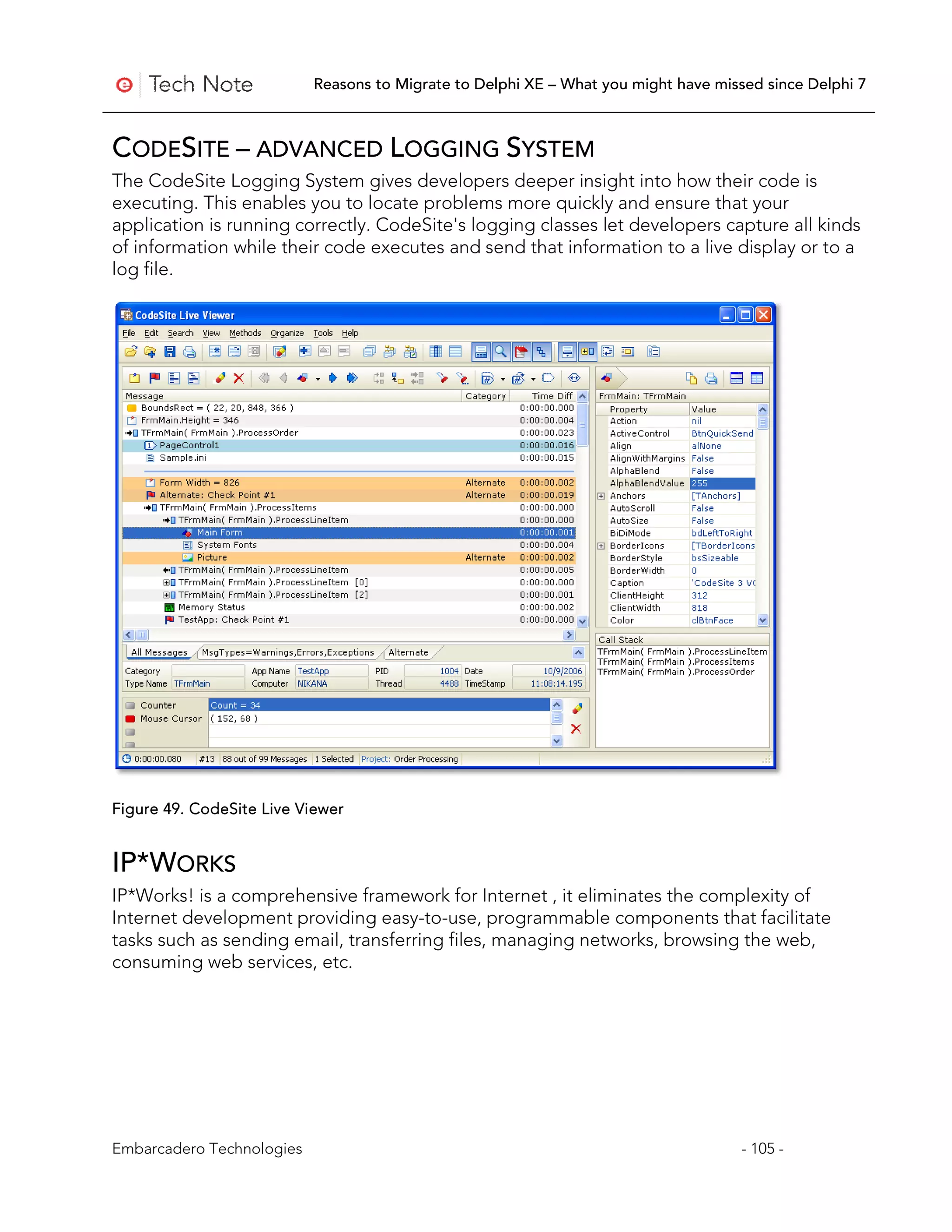 Reasons to Migrate to Delphi XE – What you might have missed since Delphi 7



CODESITE – ADVANCED LOGGING SYSTEM
The CodeSite Logging System gives developers deeper insight into how their code is
executing. This enables you to locate problems more quickly and ensure that your
application is running correctly. CodeSite's logging classes let developers capture all kinds
of information while their code executes and send that information to a live display or to a
log file.




Figure 49. CodeSite Live Viewer


IP*WORKS
IP*Works! is a comprehensive framework for Internet , it eliminates the complexity of
Internet development providing easy-to-use, programmable components that facilitate
tasks such as sending email, transferring files, managing networks, browsing the web,
consuming web services, etc.




Embarcadero Technologies                                                             - 105 -
 