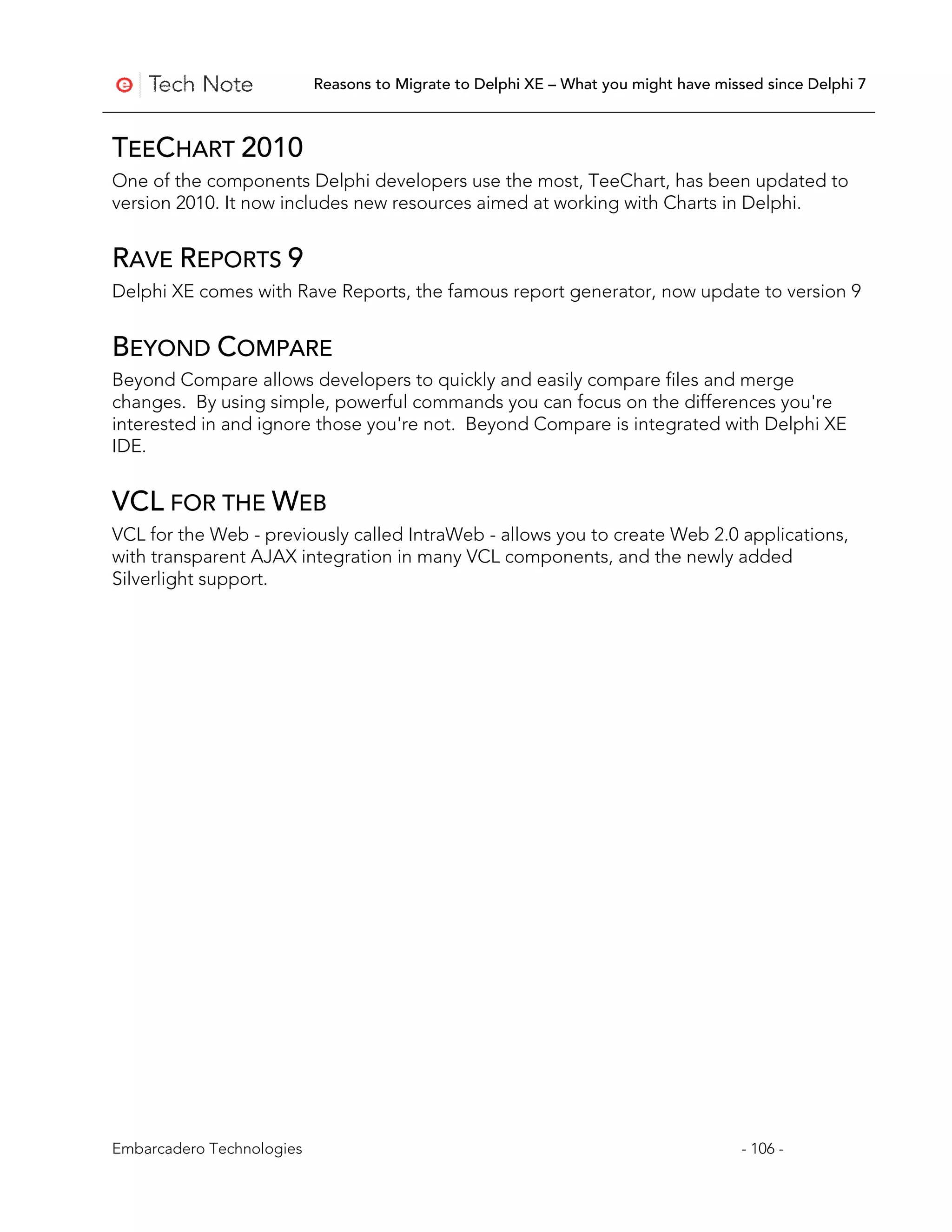 Reasons to Migrate to Delphi XE – What you might have missed since Delphi 7



TEECHART 2010
One of the components Delphi developers use the most, TeeChart, has been updated to
version 2010. It now includes new resources aimed at working with Charts in Delphi.


RAVE REPORTS 9
Delphi XE comes with Rave Reports, the famous report generator, now update to version 9


BEYOND COMPARE
Beyond Compare allows developers to quickly and easily compare files and merge
changes. By using simple, powerful commands you can focus on the differences you're
interested in and ignore those you're not. Beyond Compare is integrated with Delphi XE
IDE.


VCL FOR THE WEB
VCL for the Web - previously called IntraWeb - allows you to create Web 2.0 applications,
with transparent AJAX integration in many VCL components, and the newly added
Silverlight support.




Embarcadero Technologies                                                             - 106 -
 