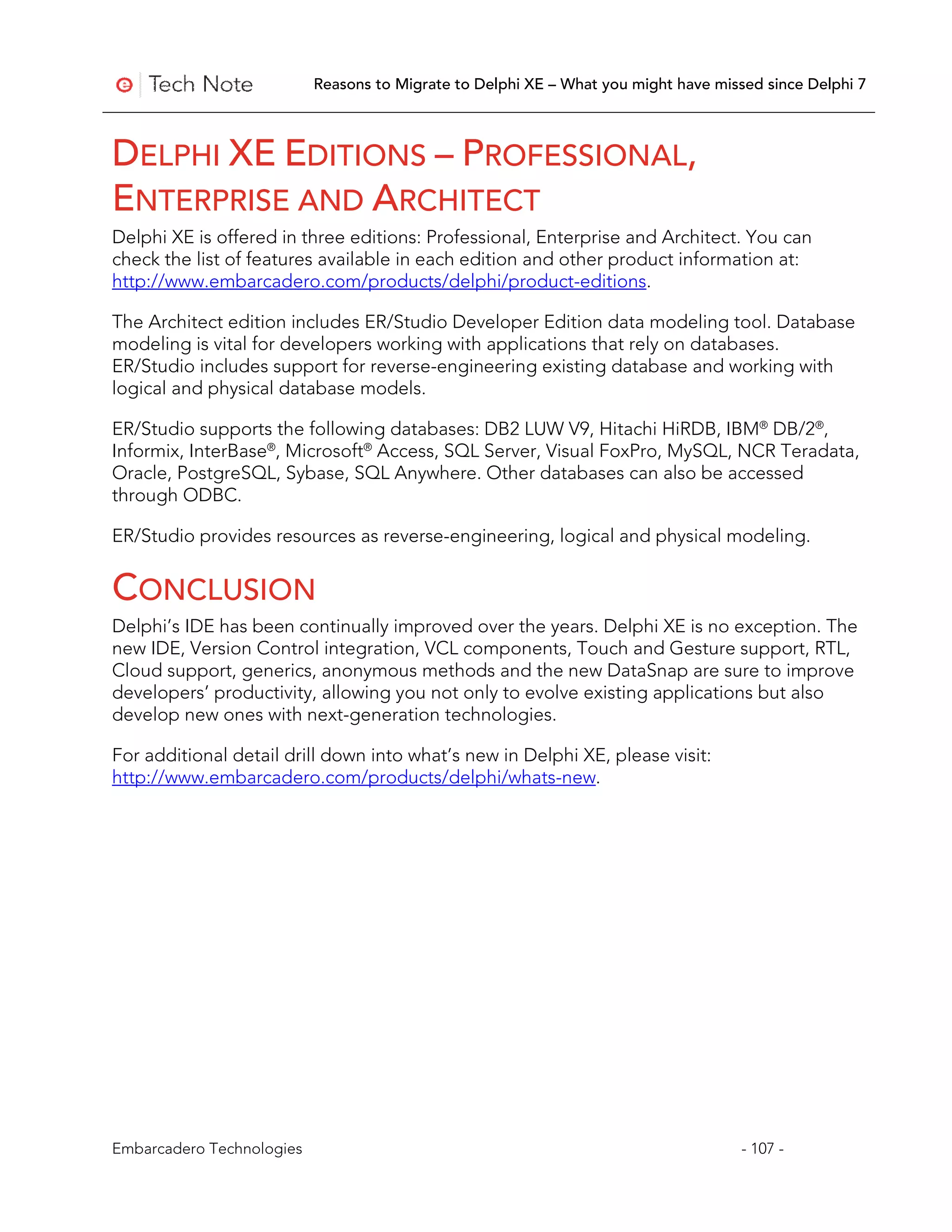 Reasons to Migrate to Delphi XE – What you might have missed since Delphi 7



DELPHI XE EDITIONS – PROFESSIONAL,
ENTERPRISE AND ARCHITECT
Delphi XE is offered in three editions: Professional, Enterprise and Architect. You can
check the list of features available in each edition and other product information at:
http://www.embarcadero.com/products/delphi/product-editions.

The Architect edition includes ER/Studio Developer Edition data modeling tool. Database
modeling is vital for developers working with applications that rely on databases.
ER/Studio includes support for reverse-engineering existing database and working with
logical and physical database models.

ER/Studio supports the following databases: DB2 LUW V9, Hitachi HiRDB, IBM® DB/2®,
Informix, InterBase®, Microsoft® Access, SQL Server, Visual FoxPro, MySQL, NCR Teradata,
Oracle, PostgreSQL, Sybase, SQL Anywhere. Other databases can also be accessed
through ODBC.

ER/Studio provides resources as reverse-engineering, logical and physical modeling.


CONCLUSION
Delphi’s IDE has been continually improved over the years. Delphi XE is no exception. The
new IDE, Version Control integration, VCL components, Touch and Gesture support, RTL,
Cloud support, generics, anonymous methods and the new DataSnap are sure to improve
developers’ productivity, allowing you not only to evolve existing applications but also
develop new ones with next-generation technologies.

For additional detail drill down into what’s new in Delphi XE, please visit:
http://www.embarcadero.com/products/delphi/whats-new.




Embarcadero Technologies                                                             - 107 -
 