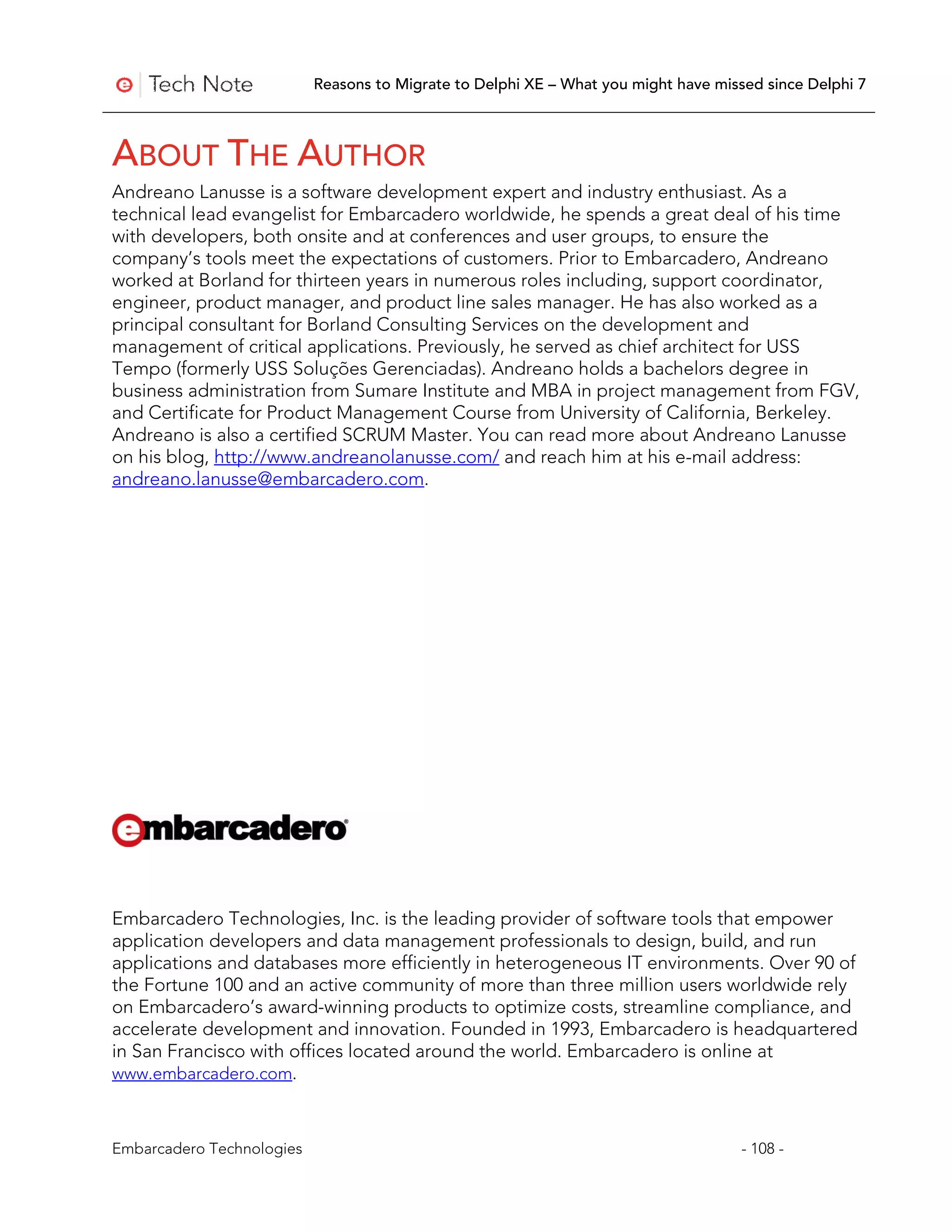 Reasons to Migrate to Delphi XE – What you might have missed since Delphi 7



ABOUT THE AUTHOR
Andreano Lanusse is a software development expert and industry enthusiast. As a
technical lead evangelist for Embarcadero worldwide, he spends a great deal of his time
with developers, both onsite and at conferences and user groups, to ensure the
company’s tools meet the expectations of customers. Prior to Embarcadero, Andreano
worked at Borland for thirteen years in numerous roles including, support coordinator,
engineer, product manager, and product line sales manager. He has also worked as a
principal consultant for Borland Consulting Services on the development and
management of critical applications. Previously, he served as chief architect for USS
Tempo (formerly USS Soluções Gerenciadas). Andreano holds a bachelors degree in
business administration from Sumare Institute and MBA in project management from FGV,
and Certificate for Product Management Course from University of California, Berkeley.
Andreano is also a certified SCRUM Master. You can read more about Andreano Lanusse
on his blog, http://www.andreanolanusse.com/ and reach him at his e-mail address:
andreano.lanusse@embarcadero.com.




Embarcadero Technologies, Inc. is the leading provider of software tools that empower
application developers and data management professionals to design, build, and run
applications and databases more efficiently in heterogeneous IT environments. Over 90 of
the Fortune 100 and an active community of more than three million users worldwide rely
on Embarcadero’s award-winning products to optimize costs, streamline compliance, and
accelerate development and innovation. Founded in 1993, Embarcadero is headquartered
in San Francisco with offices located around the world. Embarcadero is online at
www.embarcadero.com.



Embarcadero Technologies                                                             - 108 -
 
