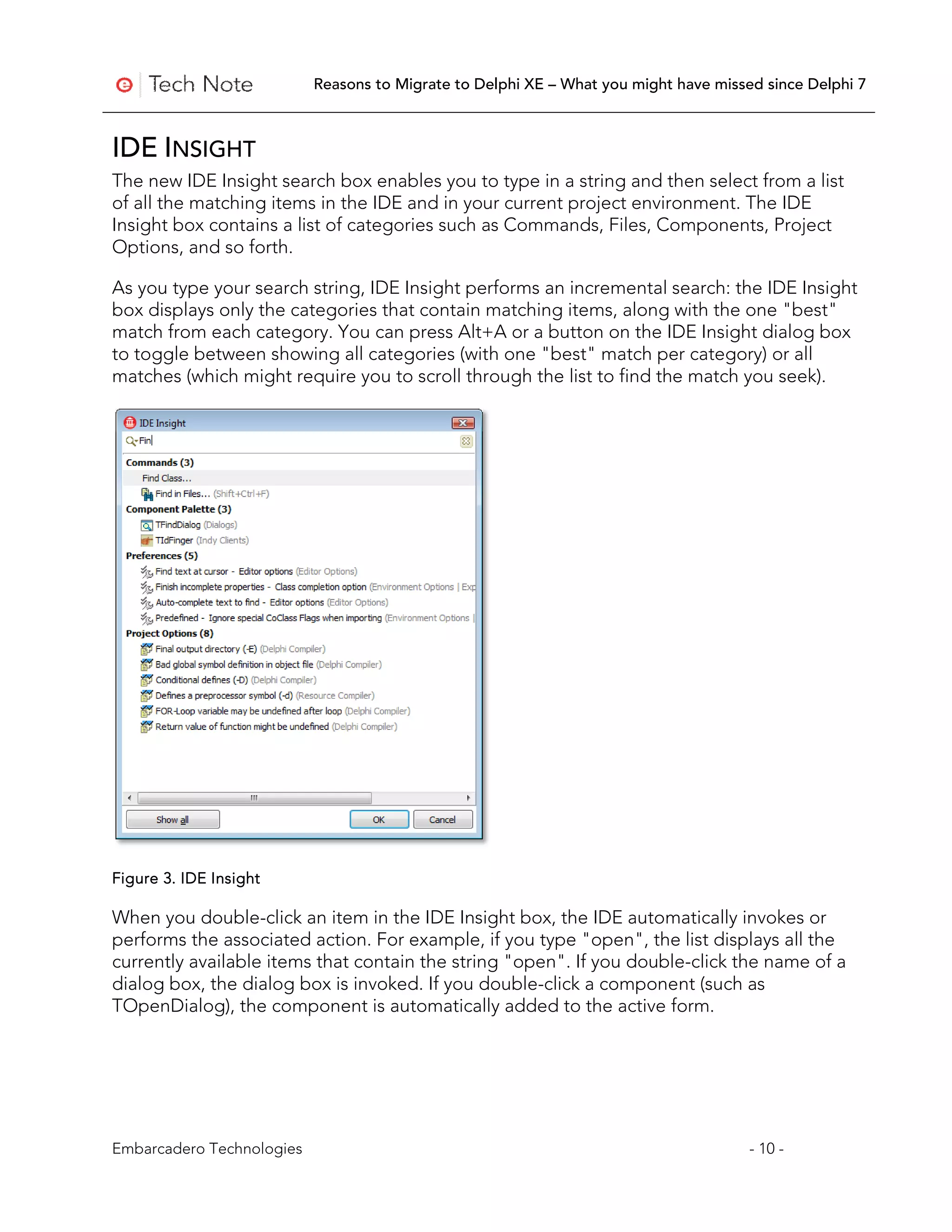 Reasons to Migrate to Delphi XE – What you might have missed since Delphi 7



IDE INSIGHT
The new IDE Insight search box enables you to type in a string and then select from a list
of all the matching items in the IDE and in your current project environment. The IDE
Insight box contains a list of categories such as Commands, Files, Components, Project
Options, and so forth.

As you type your search string, IDE Insight performs an incremental search: the IDE Insight
box displays only the categories that contain matching items, along with the one "best"
match from each category. You can press Alt+A or a button on the IDE Insight dialog box
to toggle between showing all categories (with one "best" match per category) or all
matches (which might require you to scroll through the list to find the match you seek).




Figure 3. IDE Insight

When you double-click an item in the IDE Insight box, the IDE automatically invokes or
performs the associated action. For example, if you type "open", the list displays all the
currently available items that contain the string "open". If you double-click the name of a
dialog box, the dialog box is invoked. If you double-click a component (such as
TOpenDialog), the component is automatically added to the active form.




Embarcadero Technologies                                                              - 10 -
 