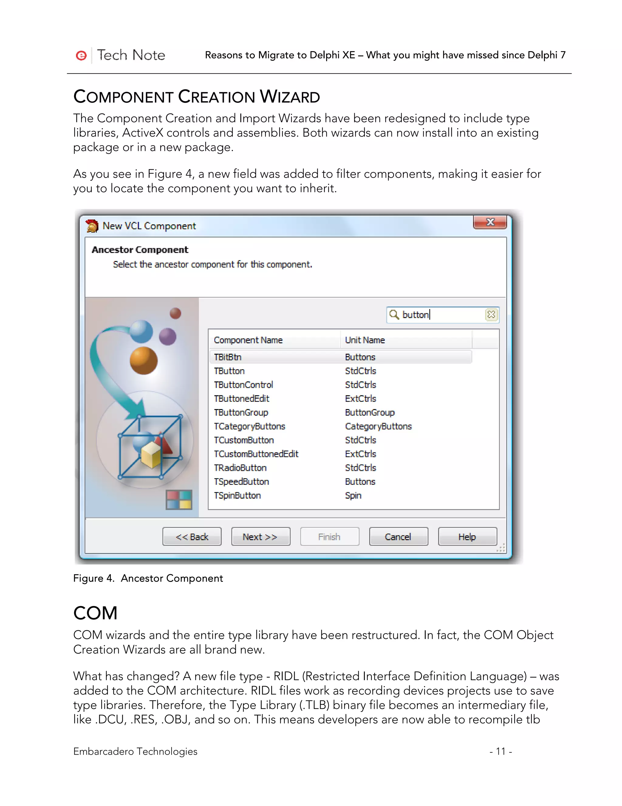 Reasons to Migrate to Delphi XE – What you might have missed since Delphi 7



COMPONENT CREATION WIZARD
The Component Creation and Import Wizards have been redesigned to include type
libraries, ActiveX controls and assemblies. Both wizards can now install into an existing
package or in a new package.

As you see in Figure 4, a new field was added to filter components, making it easier for
you to locate the component you want to inherit.




Figure 4. Ancestor Component


COM
COM wizards and the entire type library have been restructured. In fact, the COM Object
Creation Wizards are all brand new.

What has changed? A new file type - RIDL (Restricted Interface Definition Language) – was
added to the COM architecture. RIDL files work as recording devices projects use to save
type libraries. Therefore, the Type Library (.TLB) binary file becomes an intermediary file,
like .DCU, .RES, .OBJ, and so on. This means developers are now able to recompile tlb

Embarcadero Technologies                                                              - 11 -
 