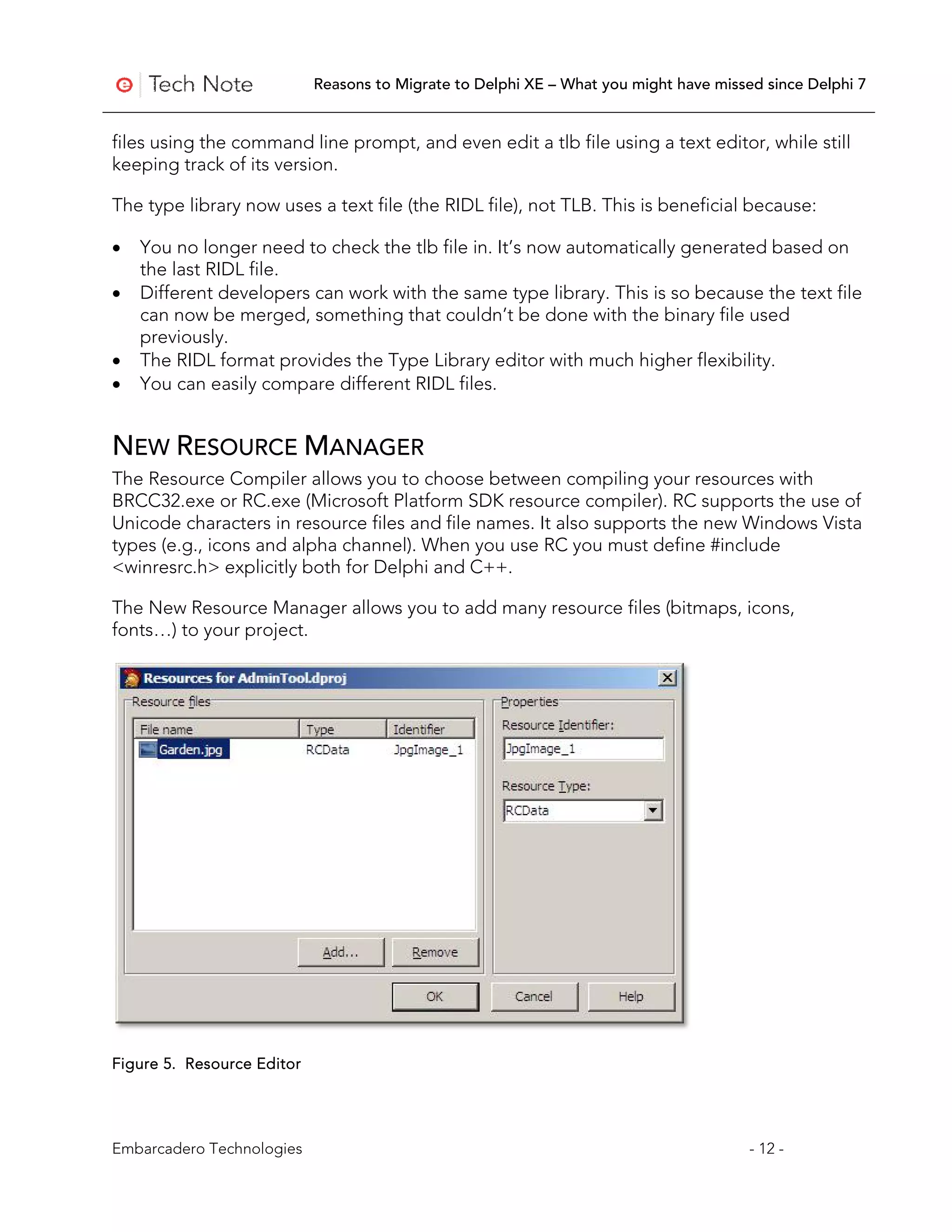 Reasons to Migrate to Delphi XE – What you might have missed since Delphi 7


files using the command line prompt, and even edit a tlb file using a text editor, while still
keeping track of its version.

The type library now uses a text file (the RIDL file), not TLB. This is beneficial because:

•   You no longer need to check the tlb file in. It’s now automatically generated based on
    the last RIDL file.
•   Different developers can work with the same type library. This is so because the text file
    can now be merged, something that couldn’t be done with the binary file used
    previously.
•   The RIDL format provides the Type Library editor with much higher flexibility.
•   You can easily compare different RIDL files.


NEW RESOURCE MANAGER
The Resource Compiler allows you to choose between compiling your resources with
BRCC32.exe or RC.exe (Microsoft Platform SDK resource compiler). RC supports the use of
Unicode characters in resource files and file names. It also supports the new Windows Vista
types (e.g., icons and alpha channel). When you use RC you must define #include
<winresrc.h> explicitly both for Delphi and C++.

The New Resource Manager allows you to add many resource files (bitmaps, icons,
fonts…) to your project.




Figure 5. Resource Editor




Embarcadero Technologies                                                               - 12 -
 