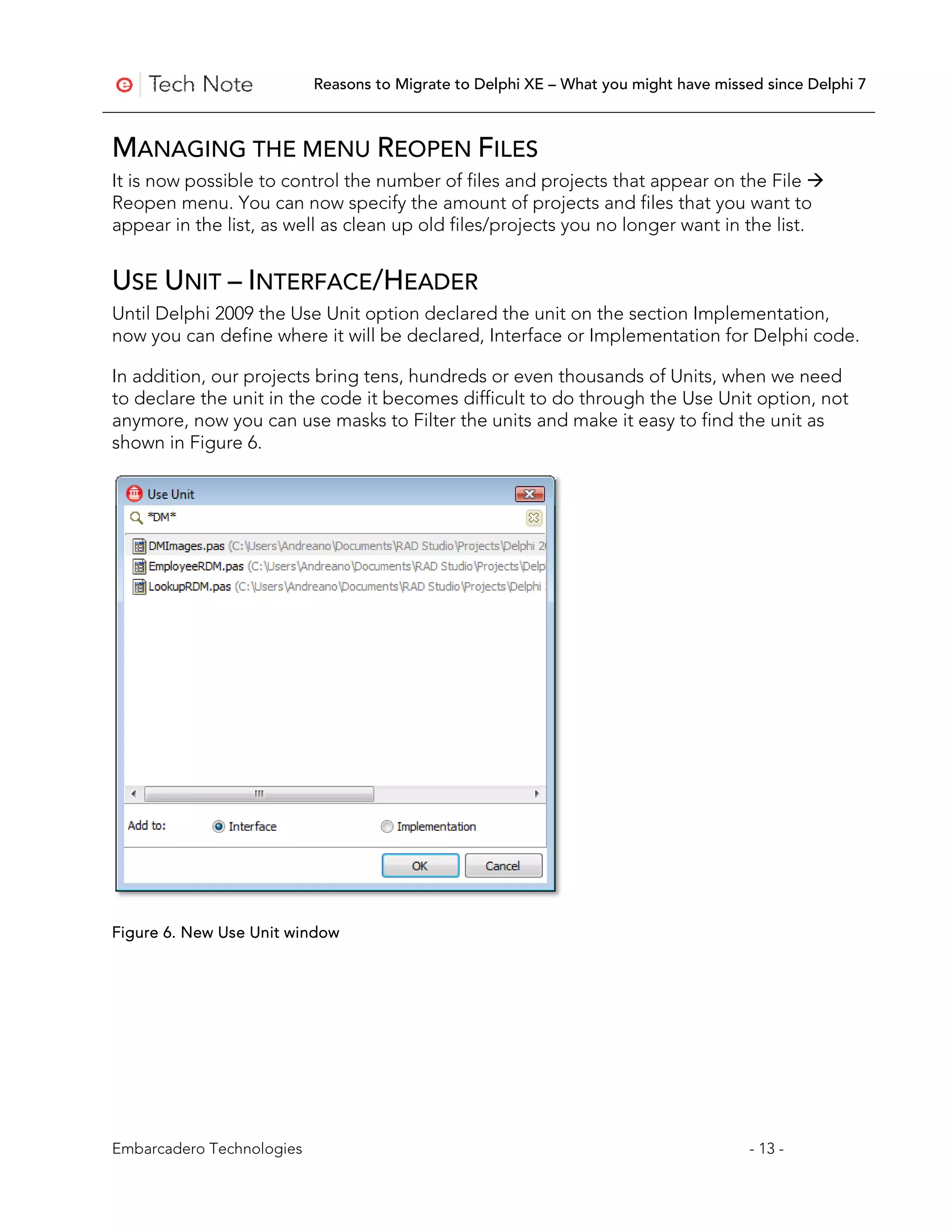 Reasons to Migrate to Delphi XE – What you might have missed since Delphi 7



MANAGING THE MENU REOPEN FILES
It is now possible to control the number of files and projects that appear on the File 
Reopen menu. You can now specify the amount of projects and files that you want to
appear in the list, as well as clean up old files/projects you no longer want in the list.


USE UNIT – INTERFACE/HEADER
Until Delphi 2009 the Use Unit option declared the unit on the section Implementation,
now you can define where it will be declared, Interface or Implementation for Delphi code.

In addition, our projects bring tens, hundreds or even thousands of Units, when we need
to declare the unit in the code it becomes difficult to do through the Use Unit option, not
anymore, now you can use masks to Filter the units and make it easy to find the unit as
shown in Figure 6.




Figure 6. New Use Unit window




Embarcadero Technologies                                                              - 13 -
 