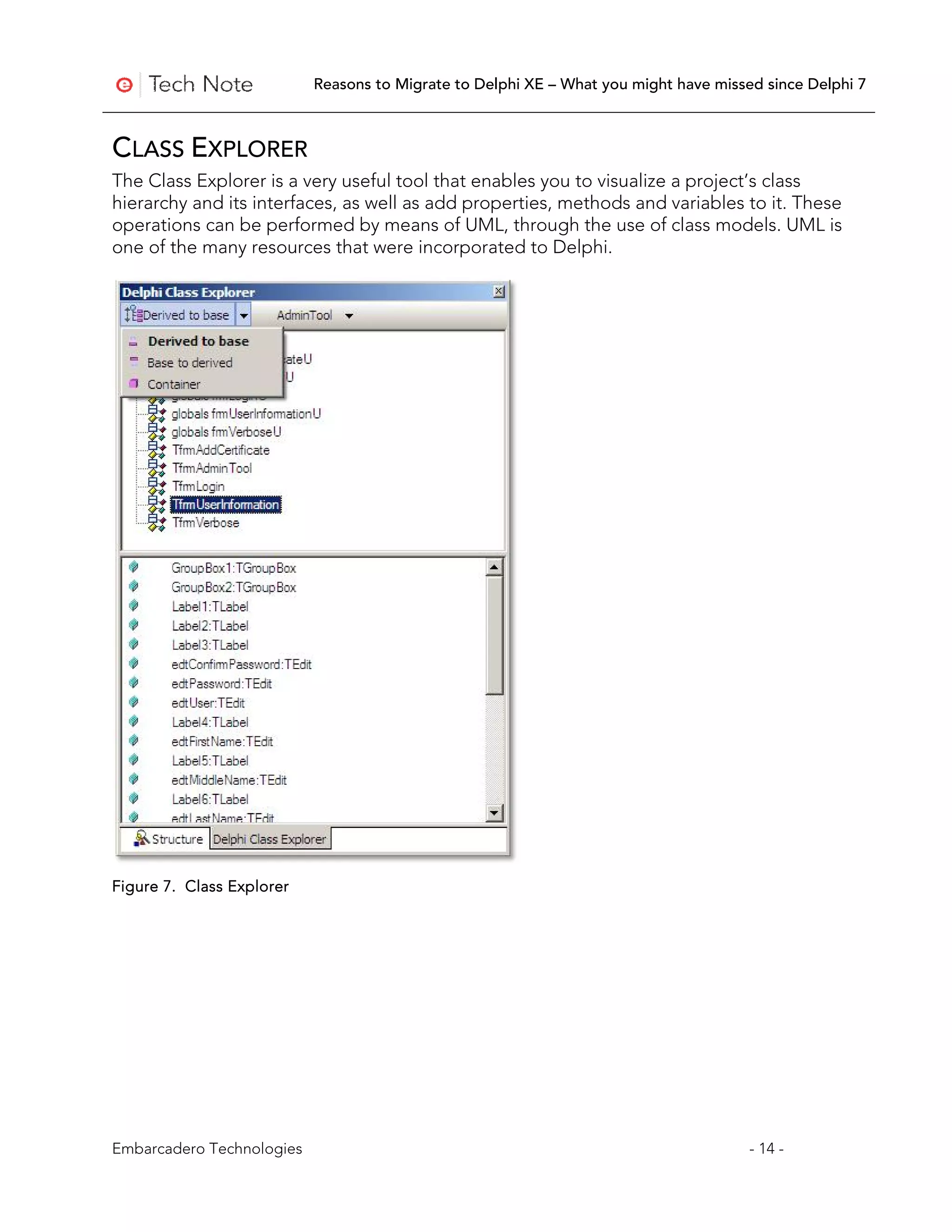 Reasons to Migrate to Delphi XE – What you might have missed since Delphi 7



CLASS EXPLORER
The Class Explorer is a very useful tool that enables you to visualize a project’s class
hierarchy and its interfaces, as well as add properties, methods and variables to it. These
operations can be performed by means of UML, through the use of class models. UML is
one of the many resources that were incorporated to Delphi.




Figure 7. Class Explorer




Embarcadero Technologies                                                              - 14 -
 