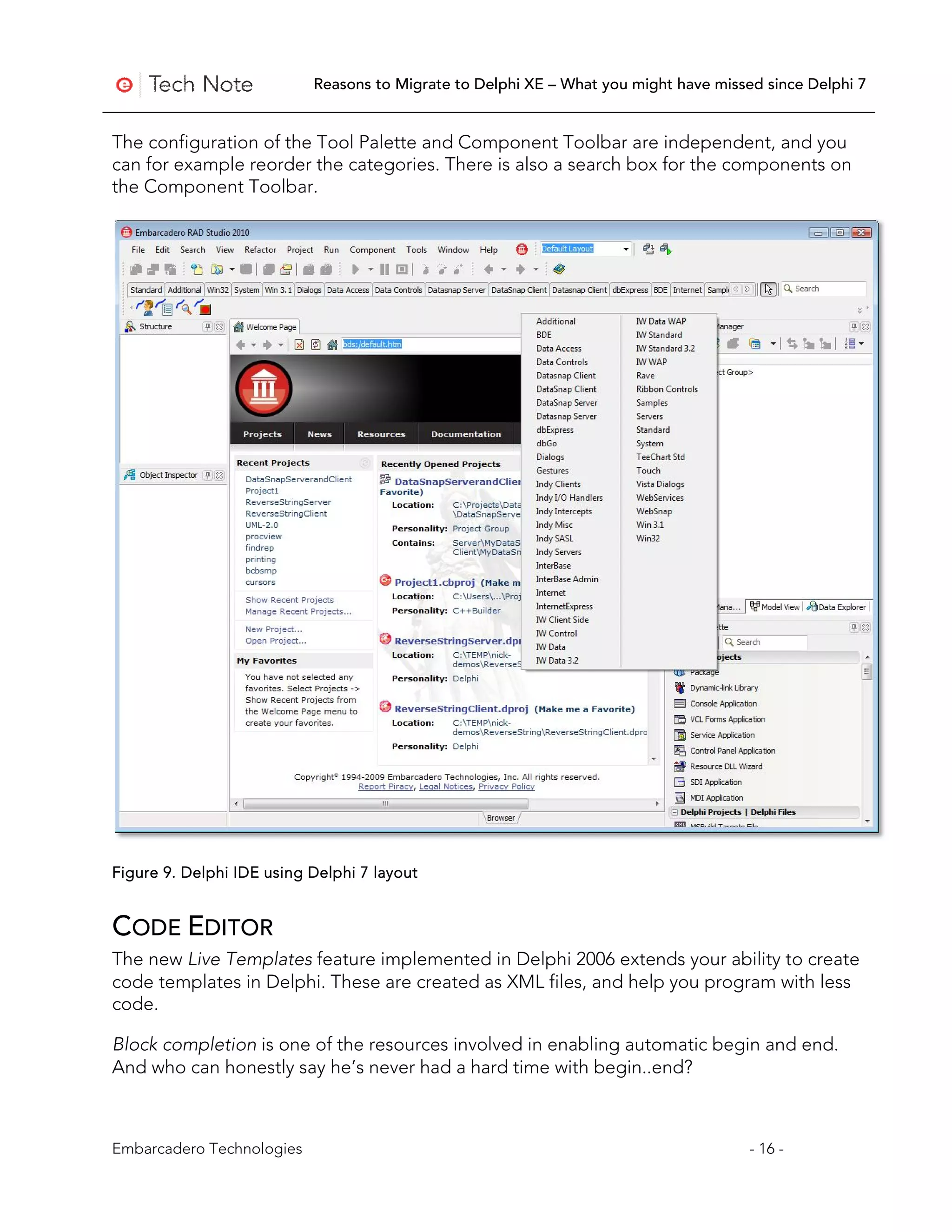Reasons to Migrate to Delphi XE – What you might have missed since Delphi 7


The configuration of the Tool Palette and Component Toolbar are independent, and you
can for example reorder the categories. There is also a search box for the components on
the Component Toolbar.




Figure 9. Delphi IDE using Delphi 7 layout


CODE EDITOR
The new Live Templates feature implemented in Delphi 2006 extends your ability to create
code templates in Delphi. These are created as XML files, and help you program with less
code.

Block completion is one of the resources involved in enabling automatic begin and end.
And who can honestly say he’s never had a hard time with begin..end?



Embarcadero Technologies                                                              - 16 -
 