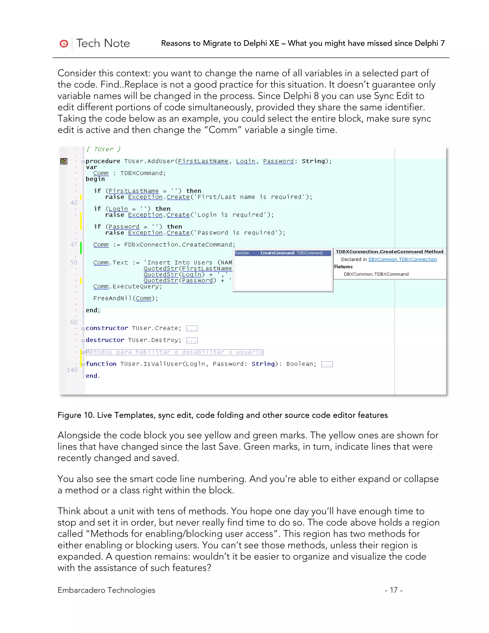 Reasons to Migrate to Delphi XE – What you might have missed since Delphi 7


Consider this context: you want to change the name of all variables in a selected part of
the code. Find..Replace is not a good practice for this situation. It doesn’t guarantee only
variable names will be changed in the process. Since Delphi 8 you can use Sync Edit to
edit different portions of code simultaneously, provided they share the same identifier.
Taking the code below as an example, you could select the entire block, make sure sync
edit is active and then change the “Comm” variable a single time.




Figure 10. Live Templates, sync edit, code folding and other source code editor features

Alongside the code block you see yellow and green marks. The yellow ones are shown for
lines that have changed since the last Save. Green marks, in turn, indicate lines that were
recently changed and saved.

You also see the smart code line numbering. And you’re able to either expand or collapse
a method or a class right within the block.

Think about a unit with tens of methods. You hope one day you’ll have enough time to
stop and set it in order, but never really find time to do so. The code above holds a region
called “Methods for enabling/blocking user access”. This region has two methods for
either enabling or blocking users. You can’t see those methods, unless their region is
expanded. A question remains: wouldn’t it be easier to organize and visualize the code
with the assistance of such features?

Embarcadero Technologies                                                               - 17 -
 