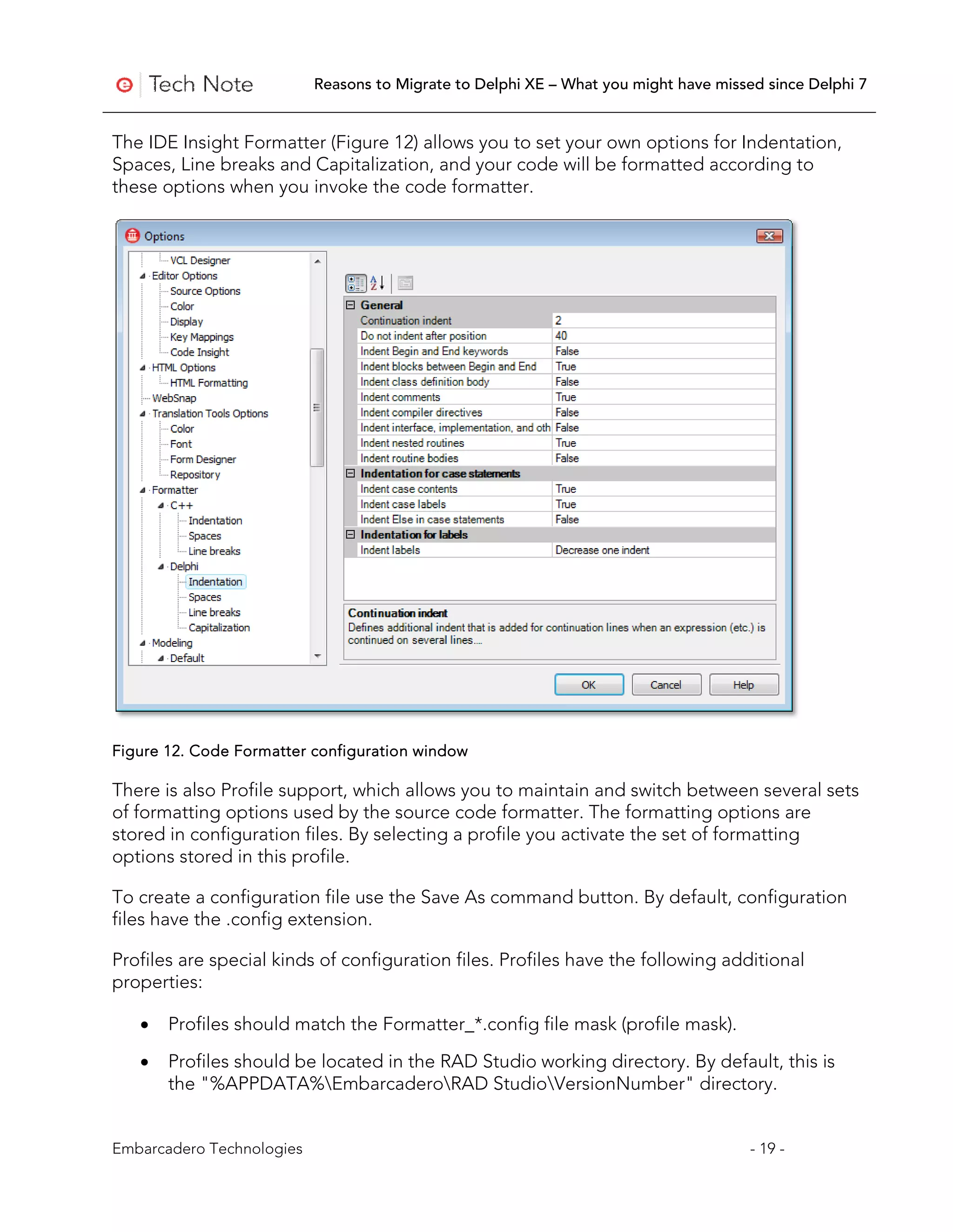 Reasons to Migrate to Delphi XE – What you might have missed since Delphi 7


The IDE Insight Formatter (Figure 12) allows you to set your own options for Indentation,
Spaces, Line breaks and Capitalization, and your code will be formatted according to
these options when you invoke the code formatter.




Figure 12. Code Formatter configuration window

There is also Profile support, which allows you to maintain and switch between several sets
of formatting options used by the source code formatter. The formatting options are
stored in configuration files. By selecting a profile you activate the set of formatting
options stored in this profile.

To create a configuration file use the Save As command button. By default, configuration
files have the .config extension.

Profiles are special kinds of configuration files. Profiles have the following additional
properties:

   •   Profiles should match the Formatter_*.config file mask (profile mask).

   •   Profiles should be located in the RAD Studio working directory. By default, this is
       the "%APPDATA%EmbarcaderoRAD StudioVersionNumber" directory.


Embarcadero Technologies                                                              - 19 -
 