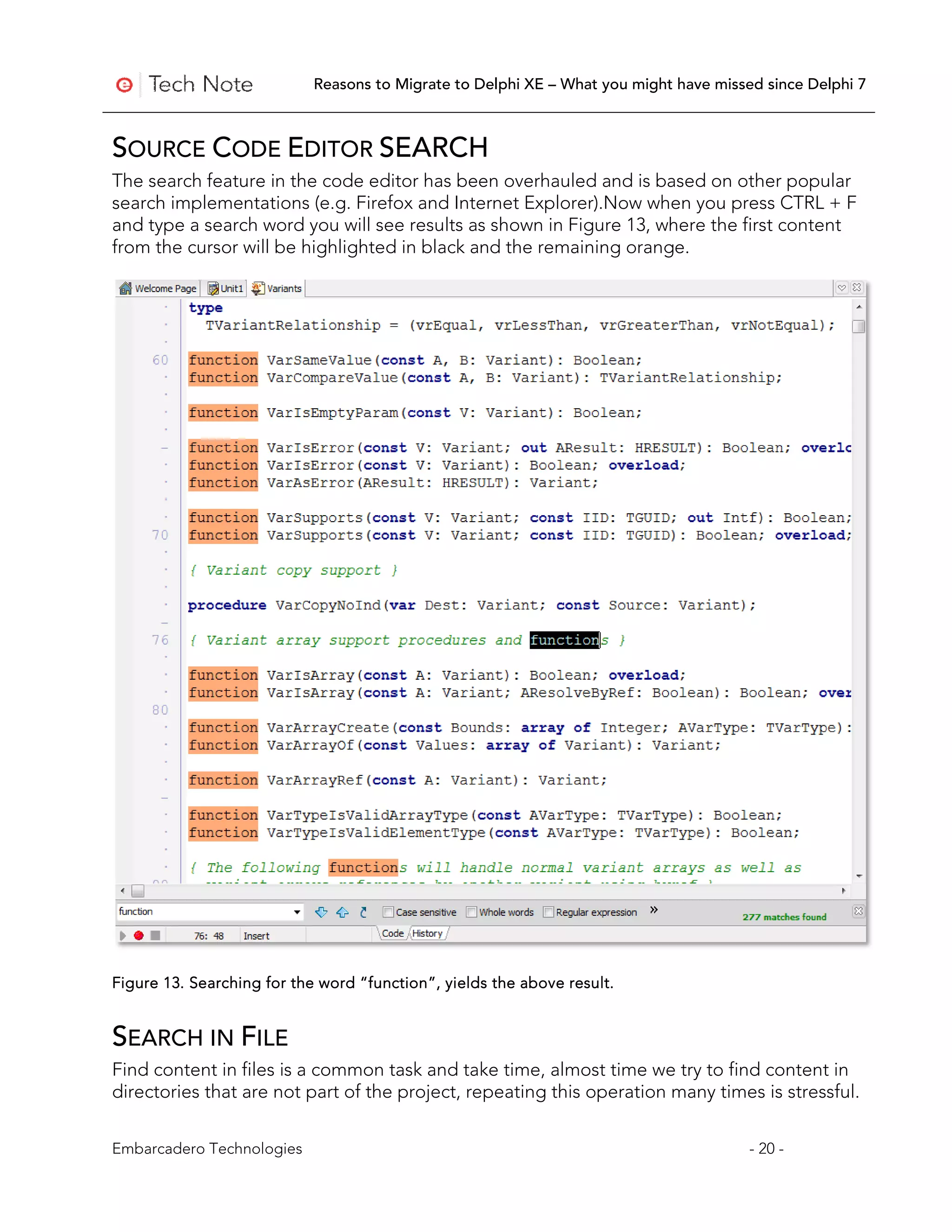 Reasons to Migrate to Delphi XE – What you might have missed since Delphi 7



SOURCE CODE EDITOR SEARCH
The search feature in the code editor has been overhauled and is based on other popular
search implementations (e.g. Firefox and Internet Explorer).Now when you press CTRL + F
and type a search word you will see results as shown in Figure 13, where the first content
from the cursor will be highlighted in black and the remaining orange.




Figure 13. Searching for the word “function”, yields the above result.


SEARCH IN FILE
Find content in files is a common task and take time, almost time we try to find content in
directories that are not part of the project, repeating this operation many times is stressful.


Embarcadero Technologies                                                               - 20 -
 