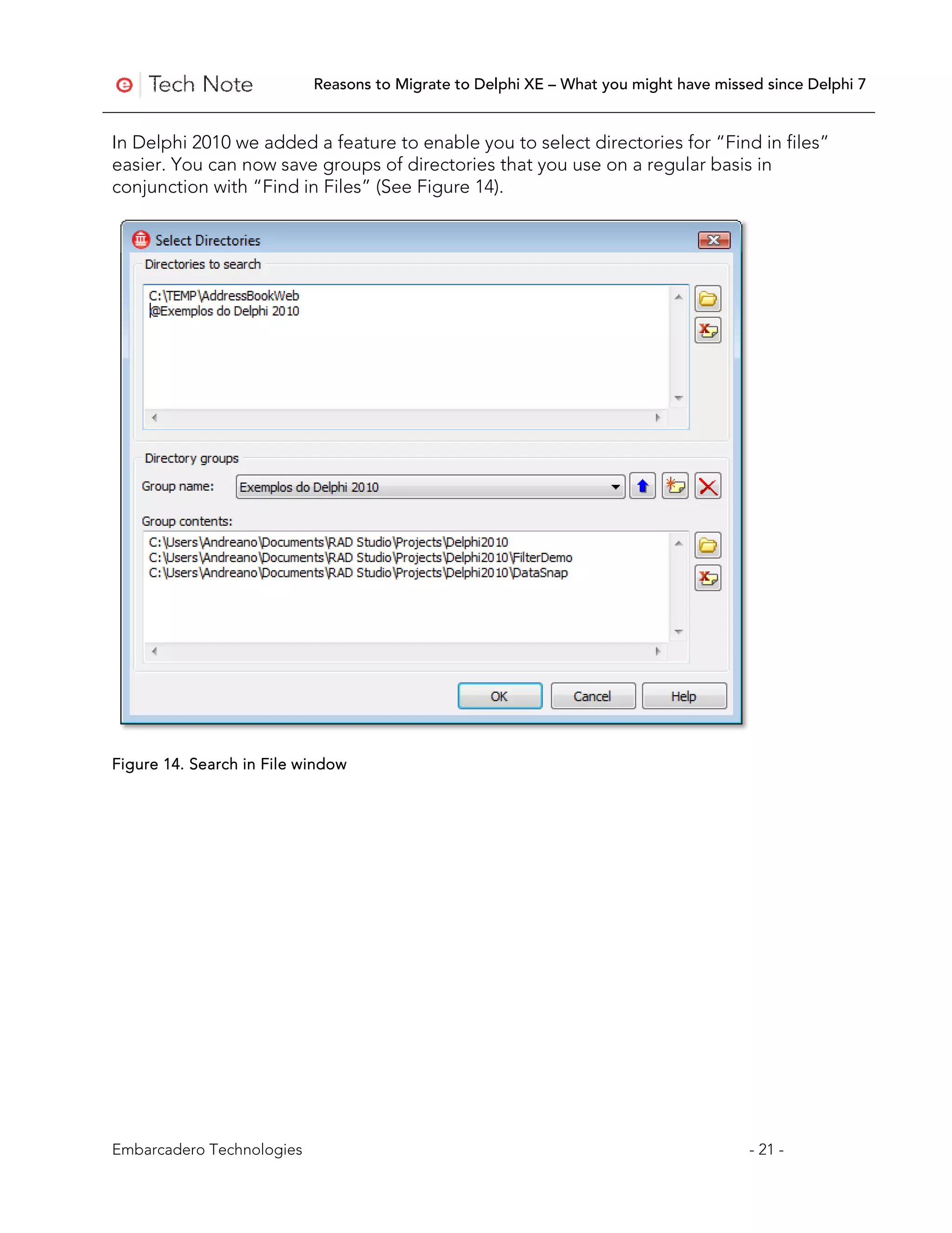 Reasons to Migrate to Delphi XE – What you might have missed since Delphi 7


In Delphi 2010 we added a feature to enable you to select directories for “Find in files”
easier. You can now save groups of directories that you use on a regular basis in
conjunction with “Find in Files” (See Figure 14).




Figure 14. Search in File window




Embarcadero Technologies                                                              - 21 -
 