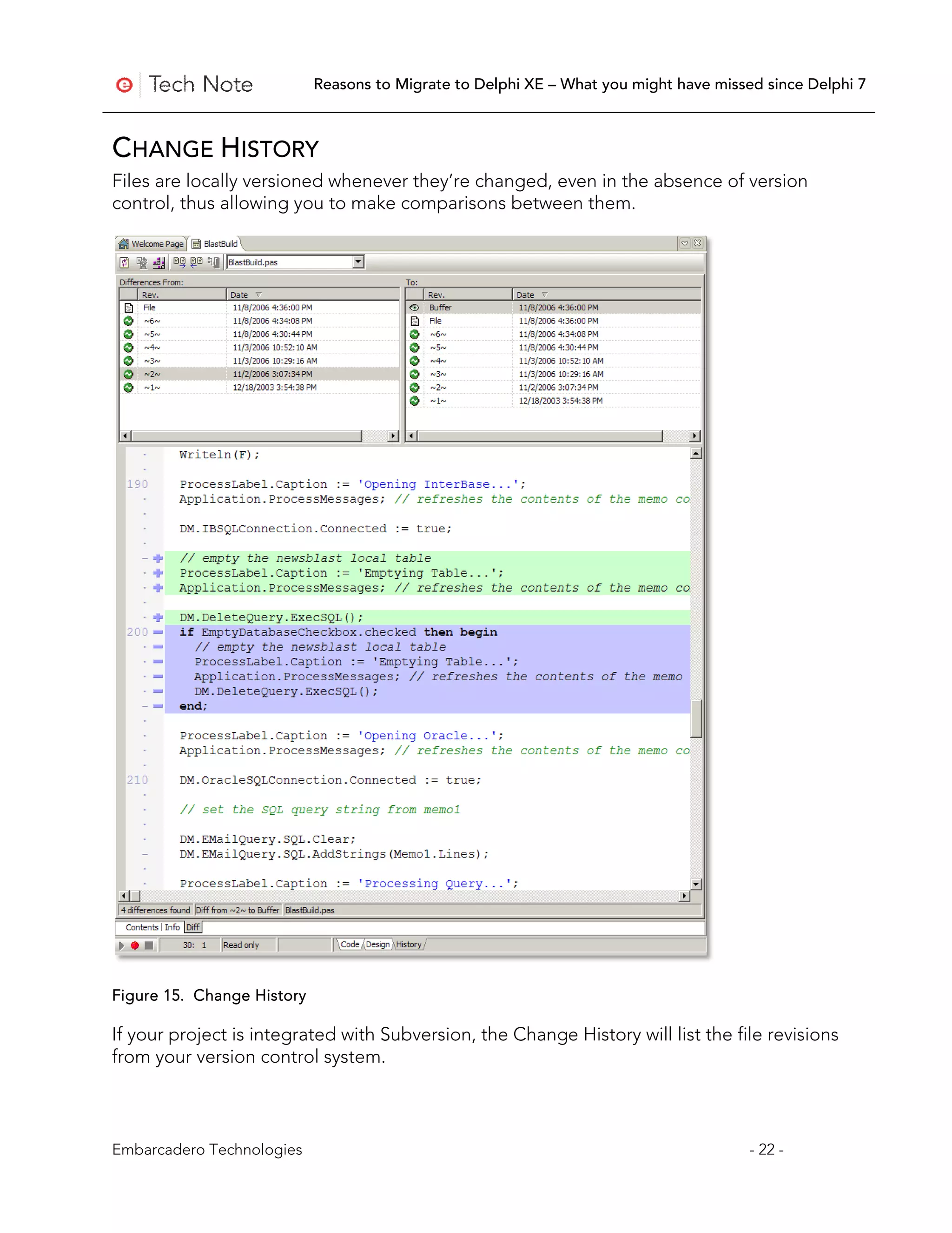 Reasons to Migrate to Delphi XE – What you might have missed since Delphi 7



CHANGE HISTORY
Files are locally versioned whenever they’re changed, even in the absence of version
control, thus allowing you to make comparisons between them.




Figure 15. Change History

If your project is integrated with Subversion, the Change History will list the file revisions
from your version control system.



Embarcadero Technologies                                                               - 22 -
 