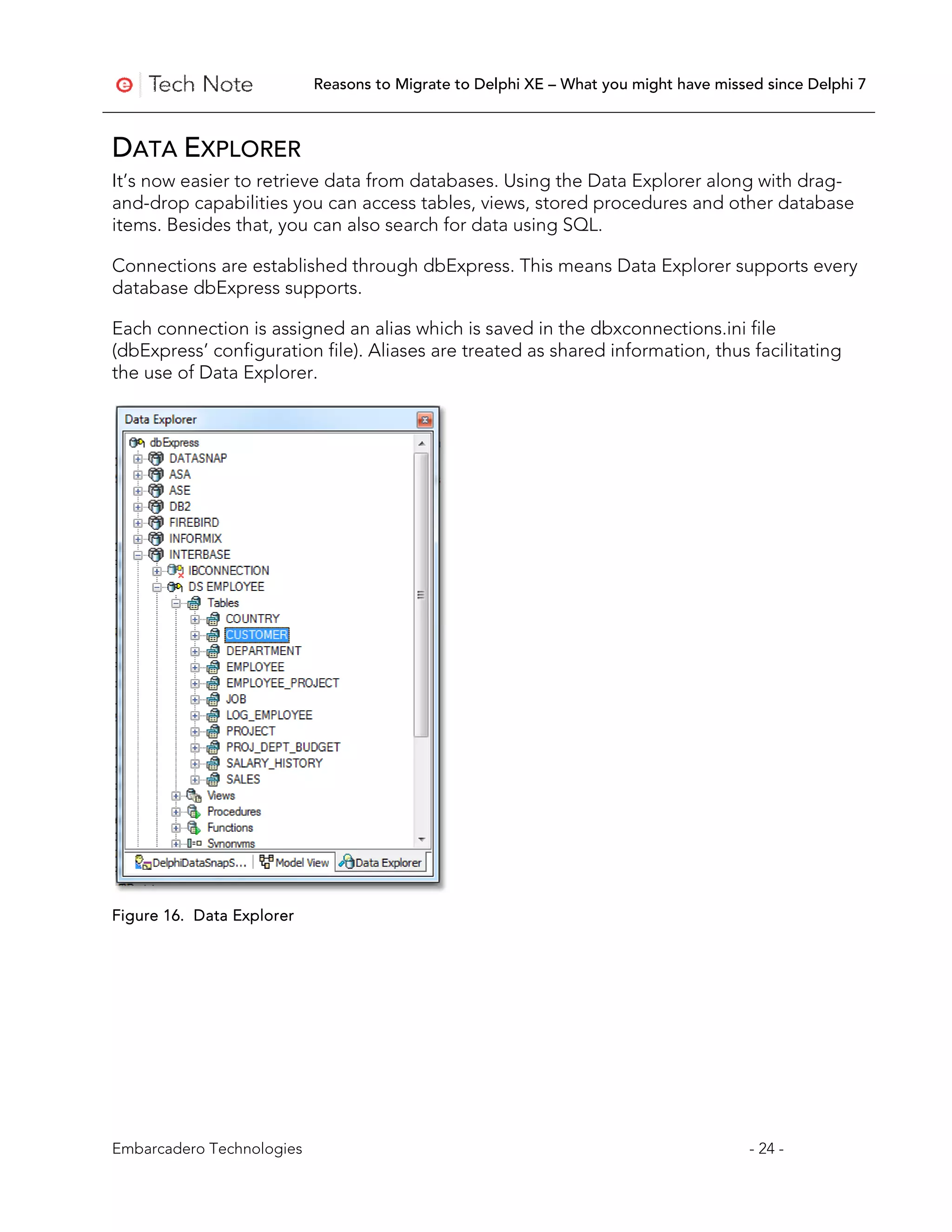 Reasons to Migrate to Delphi XE – What you might have missed since Delphi 7



DATA EXPLORER
It’s now easier to retrieve data from databases. Using the Data Explorer along with drag-
and-drop capabilities you can access tables, views, stored procedures and other database
items. Besides that, you can also search for data using SQL.

Connections are established through dbExpress. This means Data Explorer supports every
database dbExpress supports.

Each connection is assigned an alias which is saved in the dbxconnections.ini file
(dbExpress’ configuration file). Aliases are treated as shared information, thus facilitating
the use of Data Explorer.




Figure 16. Data Explorer




Embarcadero Technologies                                                              - 24 -
 