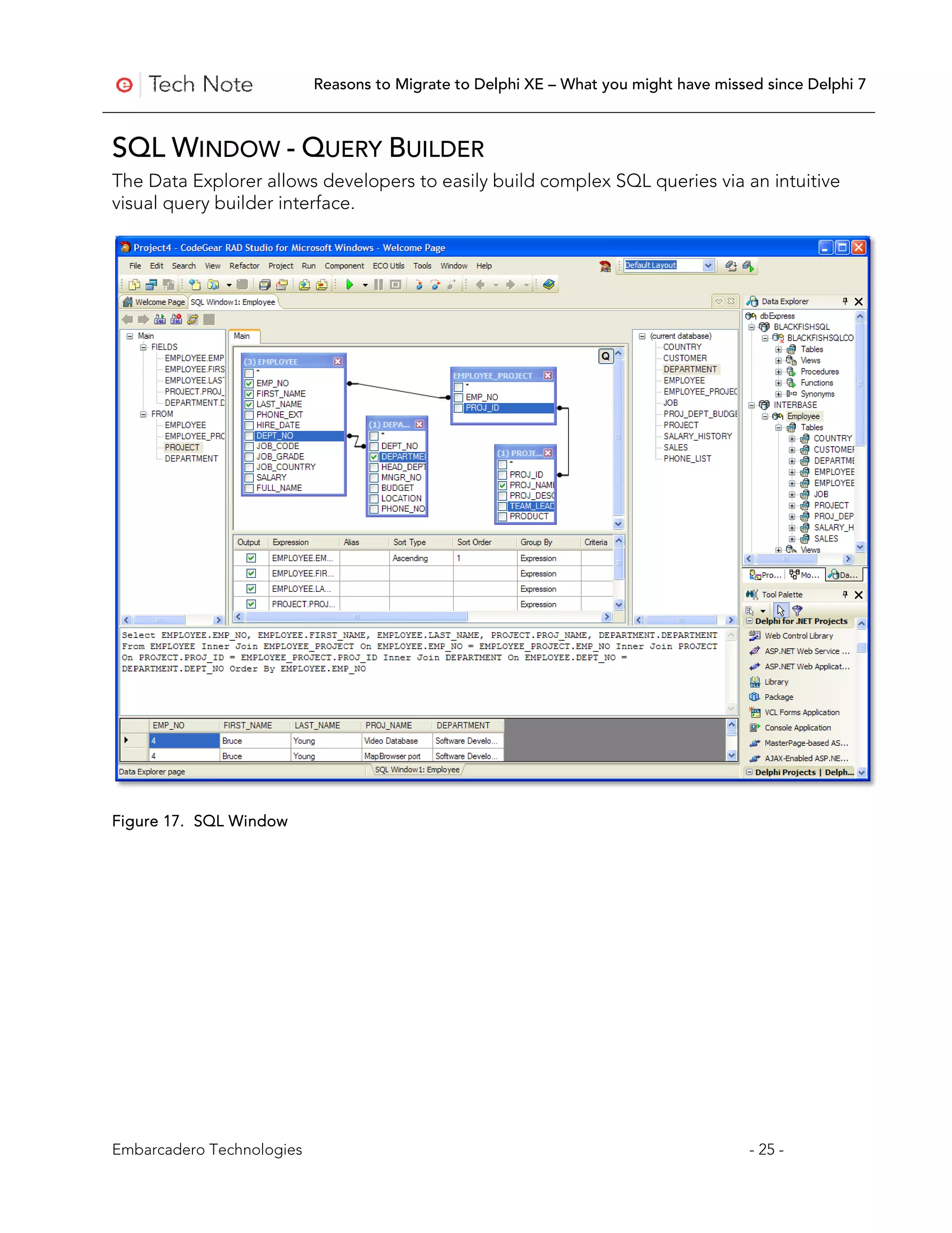 Reasons to Migrate to Delphi XE – What you might have missed since Delphi 7



SQL WINDOW - QUERY BUILDER
The Data Explorer allows developers to easily build complex SQL queries via an intuitive
visual query builder interface.




Figure 17. SQL Window




Embarcadero Technologies                                                              - 25 -
 