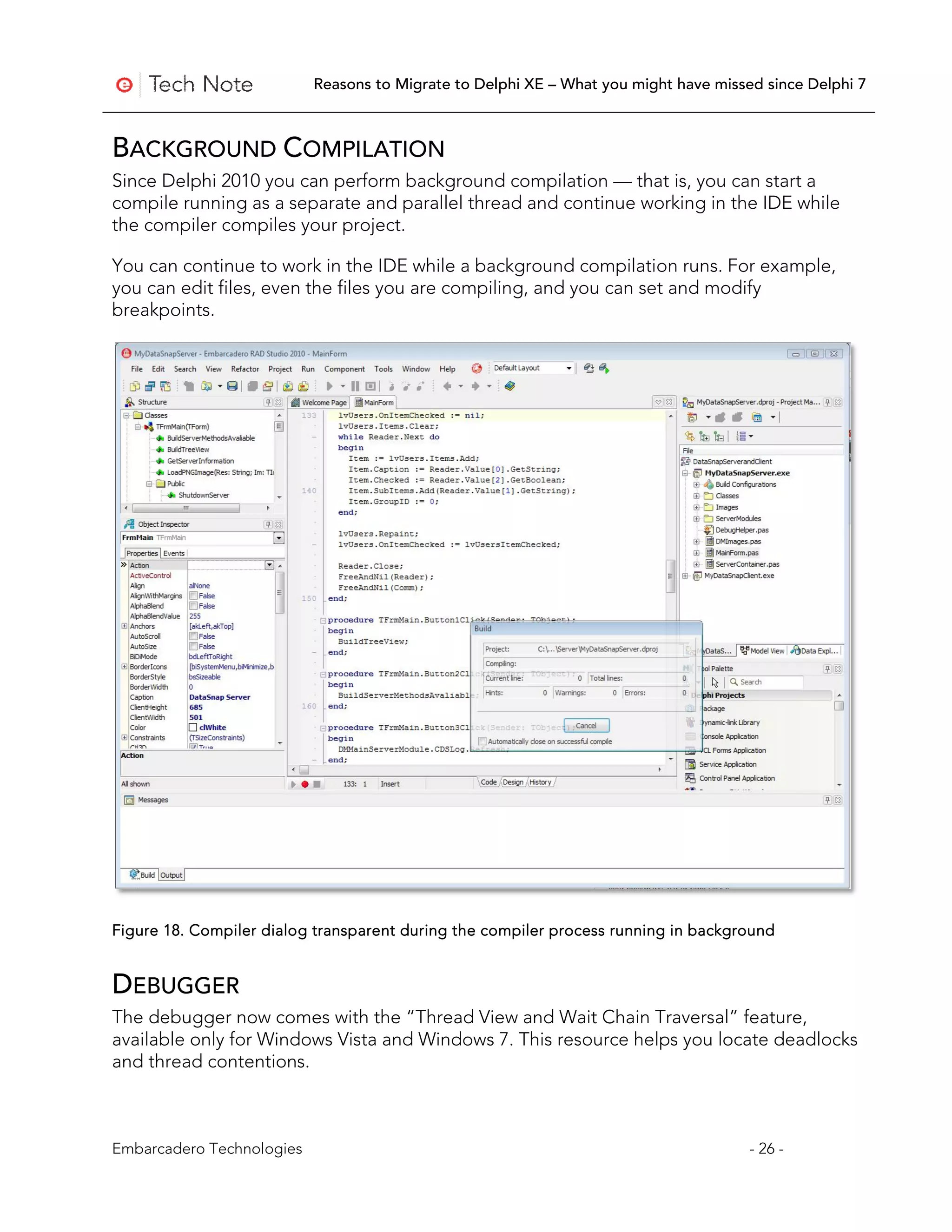 Reasons to Migrate to Delphi XE – What you might have missed since Delphi 7



BACKGROUND COMPILATION
Since Delphi 2010 you can perform background compilation — that is, you can start a
compile running as a separate and parallel thread and continue working in the IDE while
the compiler compiles your project.

You can continue to work in the IDE while a background compilation runs. For example,
you can edit files, even the files you are compiling, and you can set and modify
breakpoints.




Figure 18. Compiler dialog transparent during the compiler process running in background


DEBUGGER
The debugger now comes with the “Thread View and Wait Chain Traversal” feature,
available only for Windows Vista and Windows 7. This resource helps you locate deadlocks
and thread contentions.



Embarcadero Technologies                                                              - 26 -
 