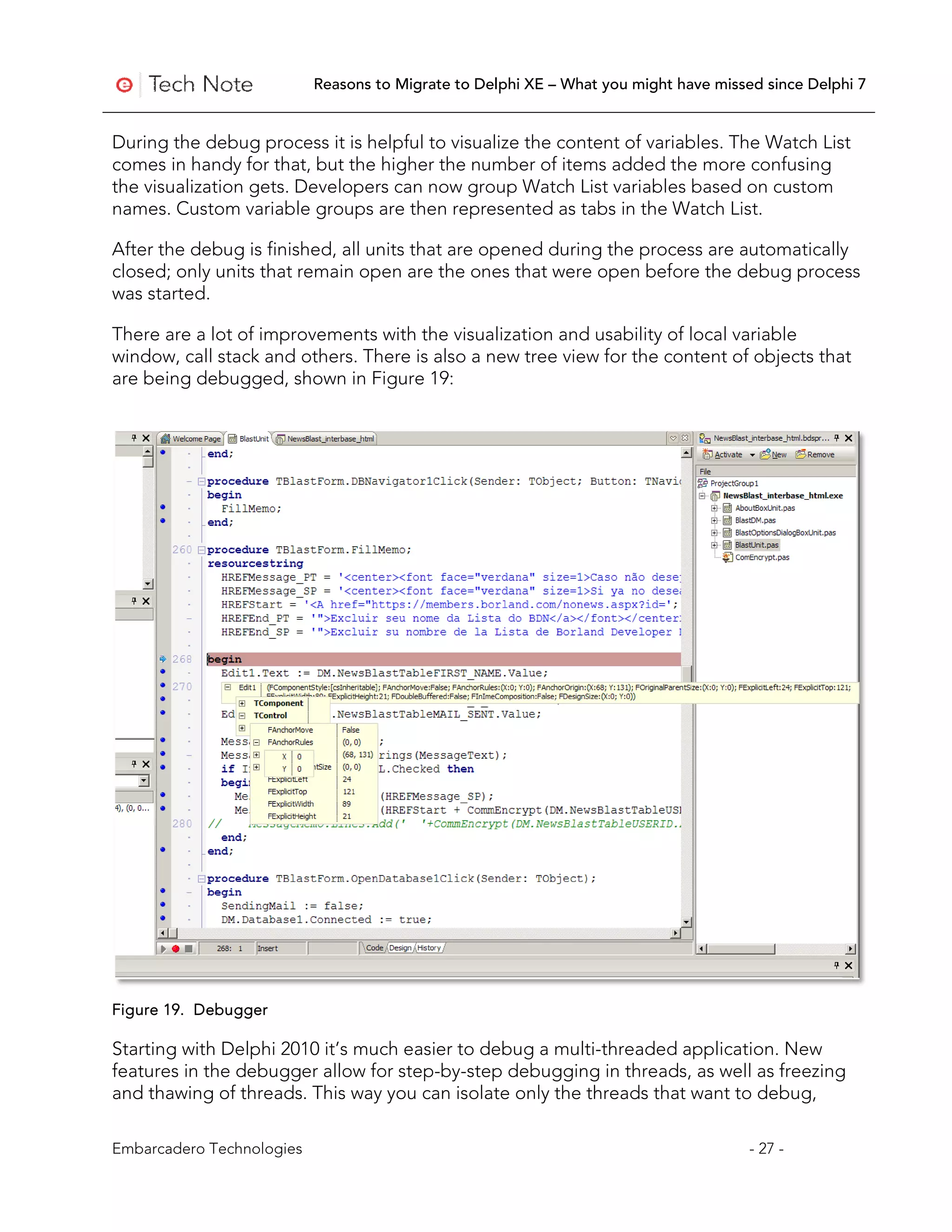 Reasons to Migrate to Delphi XE – What you might have missed since Delphi 7


During the debug process it is helpful to visualize the content of variables. The Watch List
comes in handy for that, but the higher the number of items added the more confusing
the visualization gets. Developers can now group Watch List variables based on custom
names. Custom variable groups are then represented as tabs in the Watch List.

After the debug is finished, all units that are opened during the process are automatically
closed; only units that remain open are the ones that were open before the debug process
was started.

There are a lot of improvements with the visualization and usability of local variable
window, call stack and others. There is also a new tree view for the content of objects that
are being debugged, shown in Figure 19:




Figure 19. Debugger

Starting with Delphi 2010 it’s much easier to debug a multi-threaded application. New
features in the debugger allow for step-by-step debugging in threads, as well as freezing
and thawing of threads. This way you can isolate only the threads that want to debug,

Embarcadero Technologies                                                              - 27 -
 