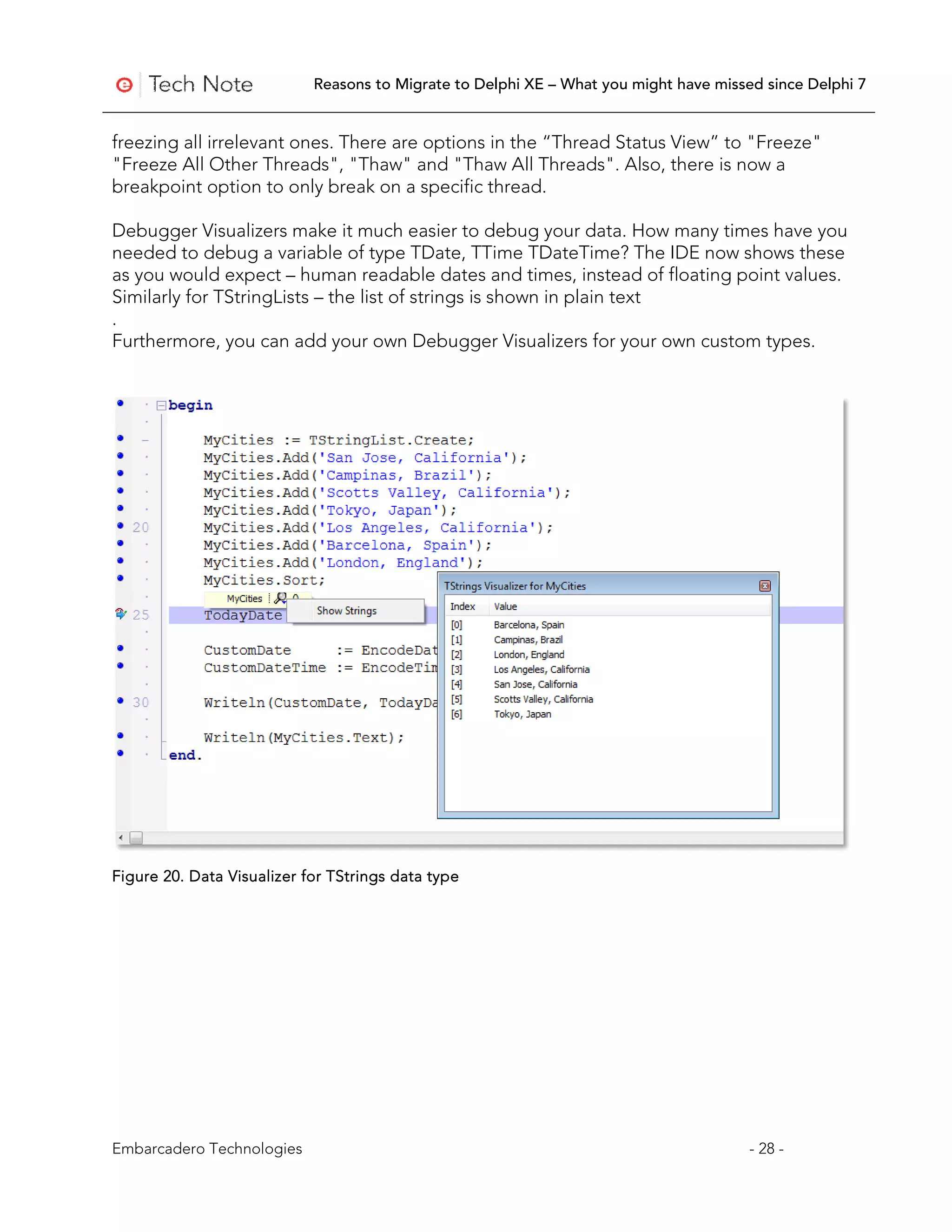 Reasons to Migrate to Delphi XE – What you might have missed since Delphi 7


freezing all irrelevant ones. There are options in the “Thread Status View” to "Freeze"
"Freeze All Other Threads", "Thaw" and "Thaw All Threads". Also, there is now a
breakpoint option to only break on a specific thread.

Debugger Visualizers make it much easier to debug your data. How many times have you
needed to debug a variable of type TDate, TTime TDateTime? The IDE now shows these
as you would expect – human readable dates and times, instead of floating point values.
Similarly for TStringLists – the list of strings is shown in plain text
.
Furthermore, you can add your own Debugger Visualizers for your own custom types.




Figure 20. Data Visualizer for TStrings data type




Embarcadero Technologies                                                               - 28 -
 