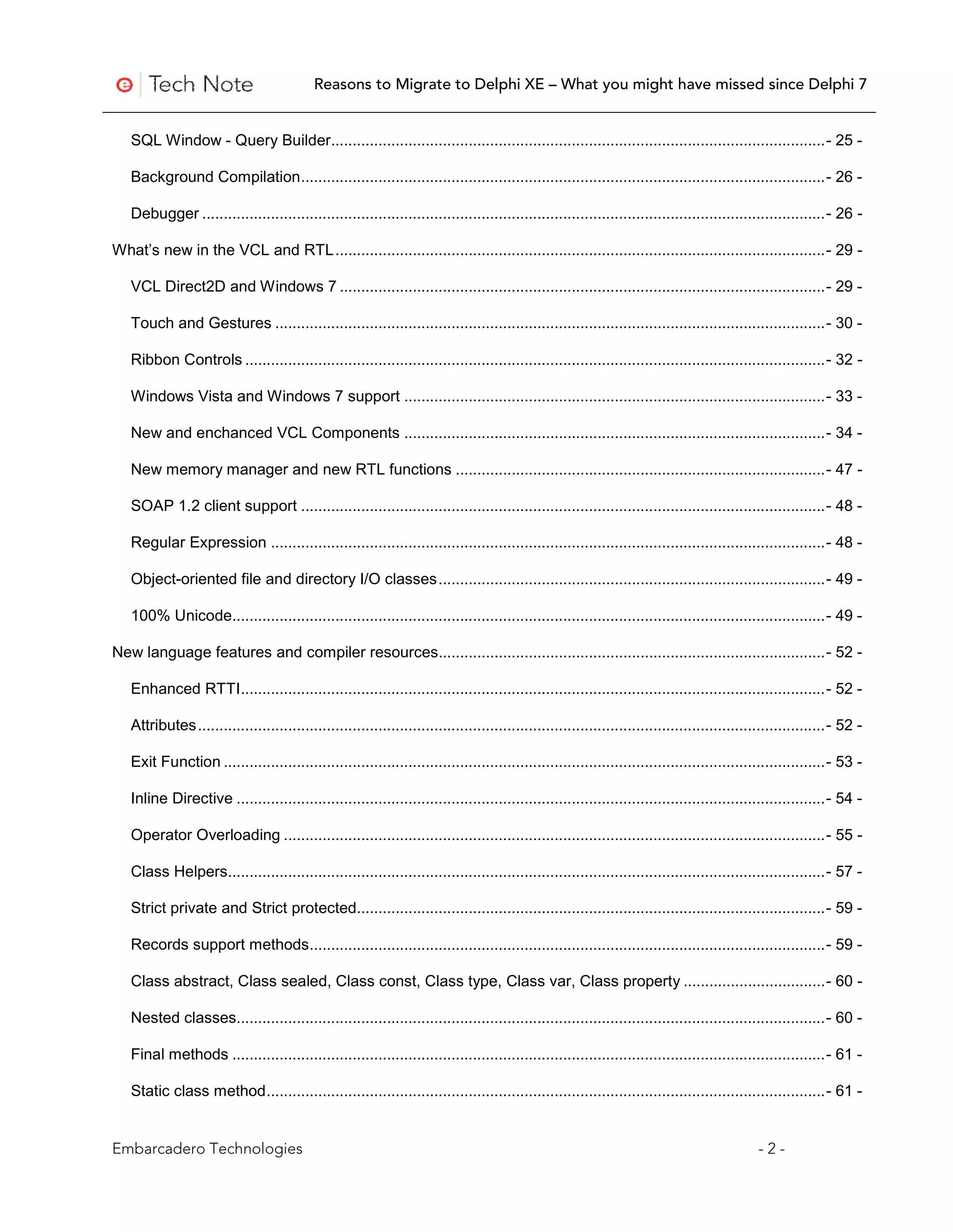 Reasons to Migrate to Delphi XE – What you might have missed since Delphi 7


   SQL Window - Query Builder................................................................................................................... - 25 -

   Background Compilation .......................................................................................................................... - 26 -

   Debugger ................................................................................................................................................. - 26 -

What’s new in the VCL and RTL .................................................................................................................. - 29 -

   VCL Direct2D and Windows 7 ................................................................................................................. - 29 -

   Touch and Gestures ................................................................................................................................ - 30 -

   Ribbon Controls ....................................................................................................................................... - 32 -

   Windows Vista and Windows 7 support .................................................................................................. - 33 -

   New and enchanced VCL Components .................................................................................................. - 34 -

   New memory manager and new RTL functions ...................................................................................... - 47 -

   SOAP 1.2 client support .......................................................................................................................... - 48 -

   Regular Expression ................................................................................................................................. - 48 -

   Object-oriented file and directory I/O classes .......................................................................................... - 49 -

   100% Unicode.......................................................................................................................................... - 49 -

New language features and compiler resources.......................................................................................... - 52 -

   Enhanced RTTI ........................................................................................................................................ - 52 -

   Attributes .................................................................................................................................................. - 52 -

   Exit Function ............................................................................................................................................ - 53 -

   Inline Directive ......................................................................................................................................... - 54 -

   Operator Overloading .............................................................................................................................. - 55 -

   Class Helpers........................................................................................................................................... - 57 -

   Strict private and Strict protected............................................................................................................. - 59 -

   Records support methods ........................................................................................................................ - 59 -

   Class abstract, Class sealed, Class const, Class type, Class var, Class property ................................. - 60 -

   Nested classes......................................................................................................................................... - 60 -

   Final methods .......................................................................................................................................... - 61 -

   Static class method .................................................................................................................................. - 61 -


Embarcadero Technologies                                                                                                                       -2-
 
