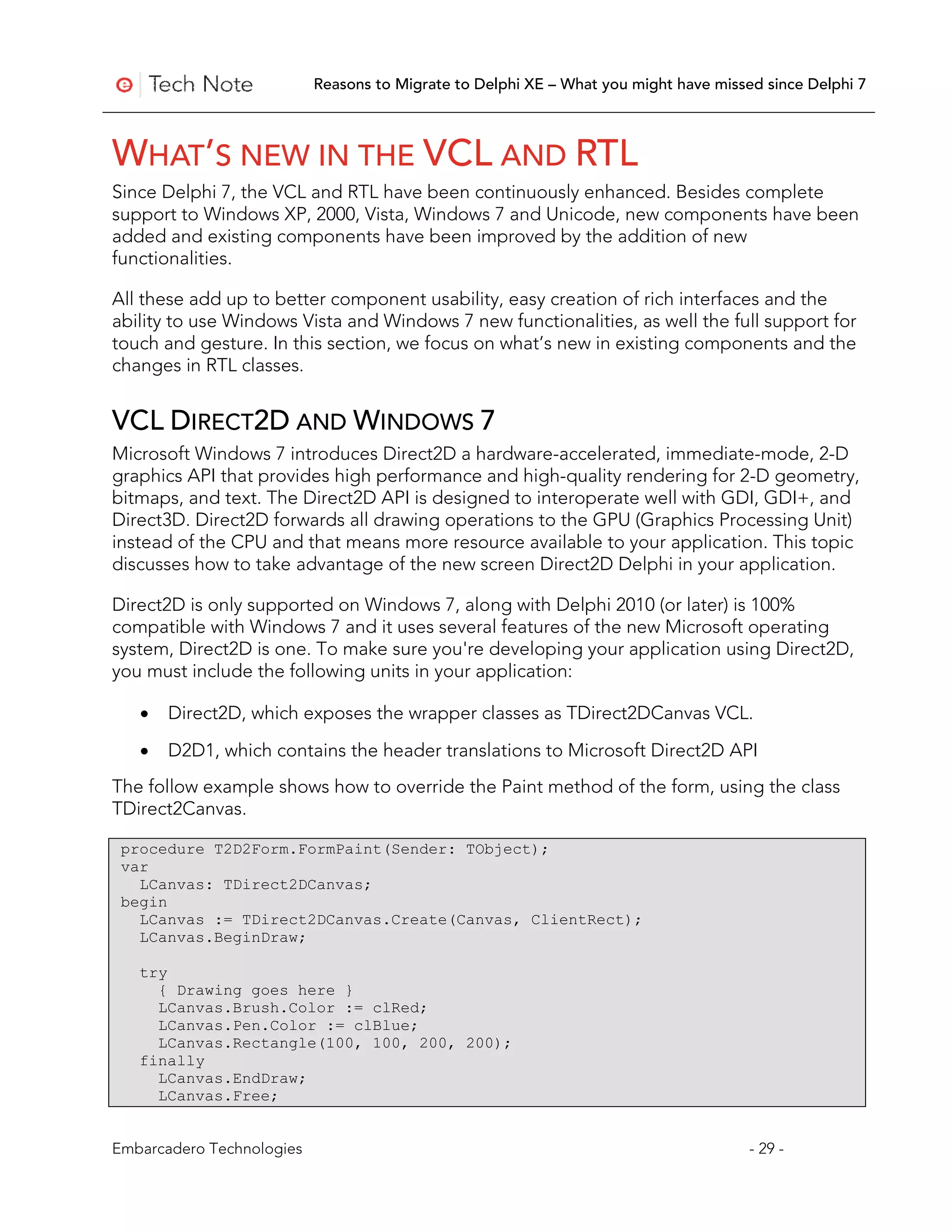 Reasons to Migrate to Delphi XE – What you might have missed since Delphi 7



WHAT’S NEW IN THE VCL AND RTL
Since Delphi 7, the VCL and RTL have been continuously enhanced. Besides complete
support to Windows XP, 2000, Vista, Windows 7 and Unicode, new components have been
added and existing components have been improved by the addition of new
functionalities.

All these add up to better component usability, easy creation of rich interfaces and the
ability to use Windows Vista and Windows 7 new functionalities, as well the full support for
touch and gesture. In this section, we focus on what’s new in existing components and the
changes in RTL classes.


VCL DIRECT2D AND WINDOWS 7
Microsoft Windows 7 introduces Direct2D a hardware-accelerated, immediate-mode, 2-D
graphics API that provides high performance and high-quality rendering for 2-D geometry,
bitmaps, and text. The Direct2D API is designed to interoperate well with GDI, GDI+, and
Direct3D. Direct2D forwards all drawing operations to the GPU (Graphics Processing Unit)
instead of the CPU and that means more resource available to your application. This topic
discusses how to take advantage of the new screen Direct2D Delphi in your application.

Direct2D is only supported on Windows 7, along with Delphi 2010 (or later) is 100%
compatible with Windows 7 and it uses several features of the new Microsoft operating
system, Direct2D is one. To make sure you're developing your application using Direct2D,
you must include the following units in your application:

   •   Direct2D, which exposes the wrapper classes as TDirect2DCanvas VCL.

   •   D2D1, which contains the header translations to Microsoft Direct2D API
The follow example shows how to override the Paint method of the form, using the class
TDirect2Canvas.

 procedure T2D2Form.FormPaint(Sender: TObject);
 var
   LCanvas: TDirect2DCanvas;
 begin
   LCanvas := TDirect2DCanvas.Create(Canvas, ClientRect);
   LCanvas.BeginDraw;

   try
     { Drawing goes here }
     LCanvas.Brush.Color := clRed;
     LCanvas.Pen.Color := clBlue;
     LCanvas.Rectangle(100, 100, 200, 200);
   finally
     LCanvas.EndDraw;
     LCanvas.Free;


Embarcadero Technologies                                                              - 29 -
 