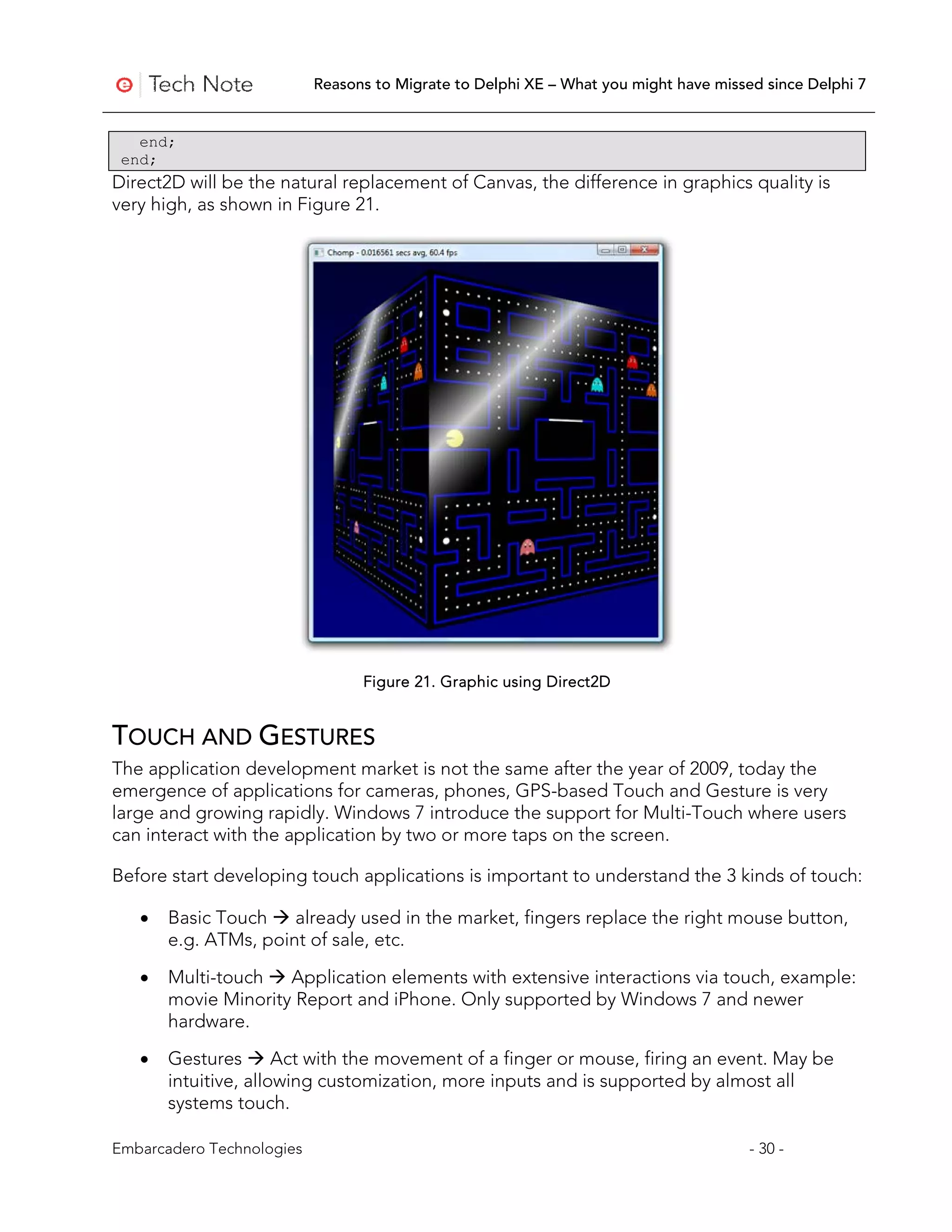 Reasons to Migrate to Delphi XE – What you might have missed since Delphi 7


   end;
 end;
Direct2D will be the natural replacement of Canvas, the difference in graphics quality is
very high, as shown in Figure 21.




                                 Figure 21. Graphic using Direct2D


TOUCH AND GESTURES
The application development market is not the same after the year of 2009, today the
emergence of applications for cameras, phones, GPS-based Touch and Gesture is very
large and growing rapidly. Windows 7 introduce the support for Multi-Touch where users
can interact with the application by two or more taps on the screen.

Before start developing touch applications is important to understand the 3 kinds of touch:

   •   Basic Touch  already used in the market, fingers replace the right mouse button,
       e.g. ATMs, point of sale, etc.

   •   Multi-touch  Application elements with extensive interactions via touch, example:
       movie Minority Report and iPhone. Only supported by Windows 7 and newer
       hardware.

   •   Gestures  Act with the movement of a finger or mouse, firing an event. May be
       intuitive, allowing customization, more inputs and is supported by almost all
       systems touch.

Embarcadero Technologies                                                              - 30 -
 