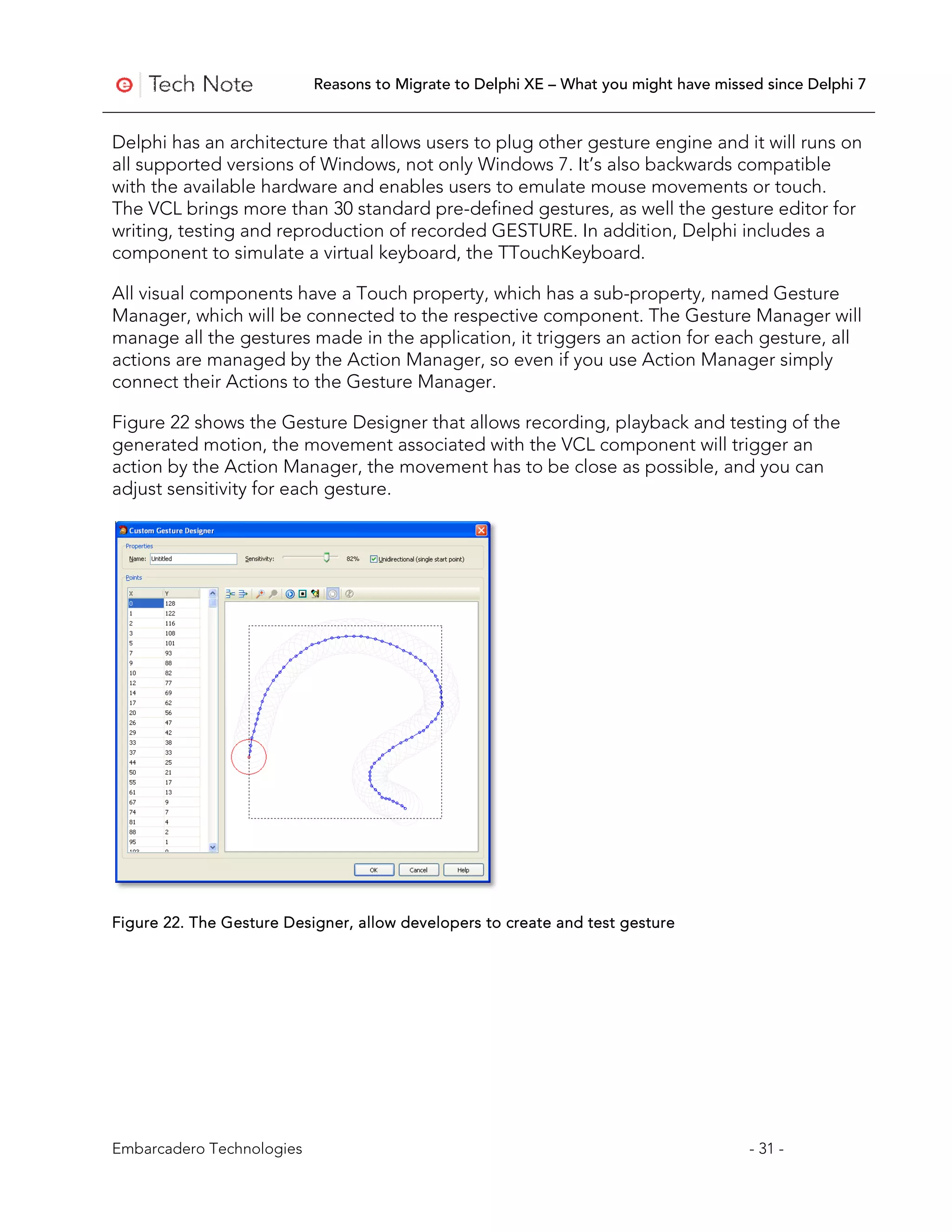 Reasons to Migrate to Delphi XE – What you might have missed since Delphi 7


Delphi has an architecture that allows users to plug other gesture engine and it will runs on
all supported versions of Windows, not only Windows 7. It’s also backwards compatible
with the available hardware and enables users to emulate mouse movements or touch.
The VCL brings more than 30 standard pre-defined gestures, as well the gesture editor for
writing, testing and reproduction of recorded GESTURE. In addition, Delphi includes a
component to simulate a virtual keyboard, the TTouchKeyboard.

All visual components have a Touch property, which has a sub-property, named Gesture
Manager, which will be connected to the respective component. The Gesture Manager will
manage all the gestures made in the application, it triggers an action for each gesture, all
actions are managed by the Action Manager, so even if you use Action Manager simply
connect their Actions to the Gesture Manager.

Figure 22 shows the Gesture Designer that allows recording, playback and testing of the
generated motion, the movement associated with the VCL component will trigger an
action by the Action Manager, the movement has to be close as possible, and you can
adjust sensitivity for each gesture.




Figure 22. The Gesture Designer, allow developers to create and test gesture




Embarcadero Technologies                                                              - 31 -
 
