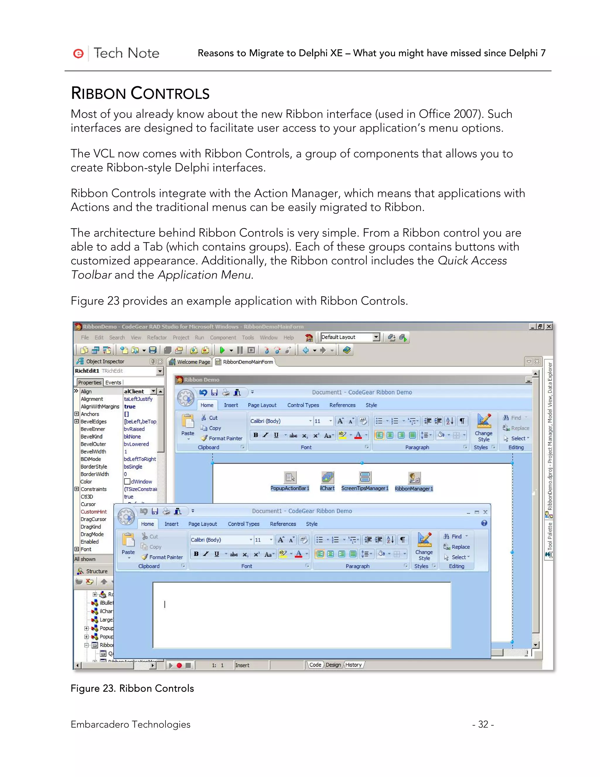 Reasons to Migrate to Delphi XE – What you might have missed since Delphi 7



RIBBON CONTROLS
Most of you already know about the new Ribbon interface (used in Office 2007). Such
interfaces are designed to facilitate user access to your application’s menu options.

The VCL now comes with Ribbon Controls, a group of components that allows you to
create Ribbon-style Delphi interfaces.

Ribbon Controls integrate with the Action Manager, which means that applications with
Actions and the traditional menus can be easily migrated to Ribbon.

The architecture behind Ribbon Controls is very simple. From a Ribbon control you are
able to add a Tab (which contains groups). Each of these groups contains buttons with
customized appearance. Additionally, the Ribbon control includes the Quick Access
Toolbar and the Application Menu.

Figure 23 provides an example application with Ribbon Controls.




Figure 23. Ribbon Controls


Embarcadero Technologies                                                                - 32 -
 