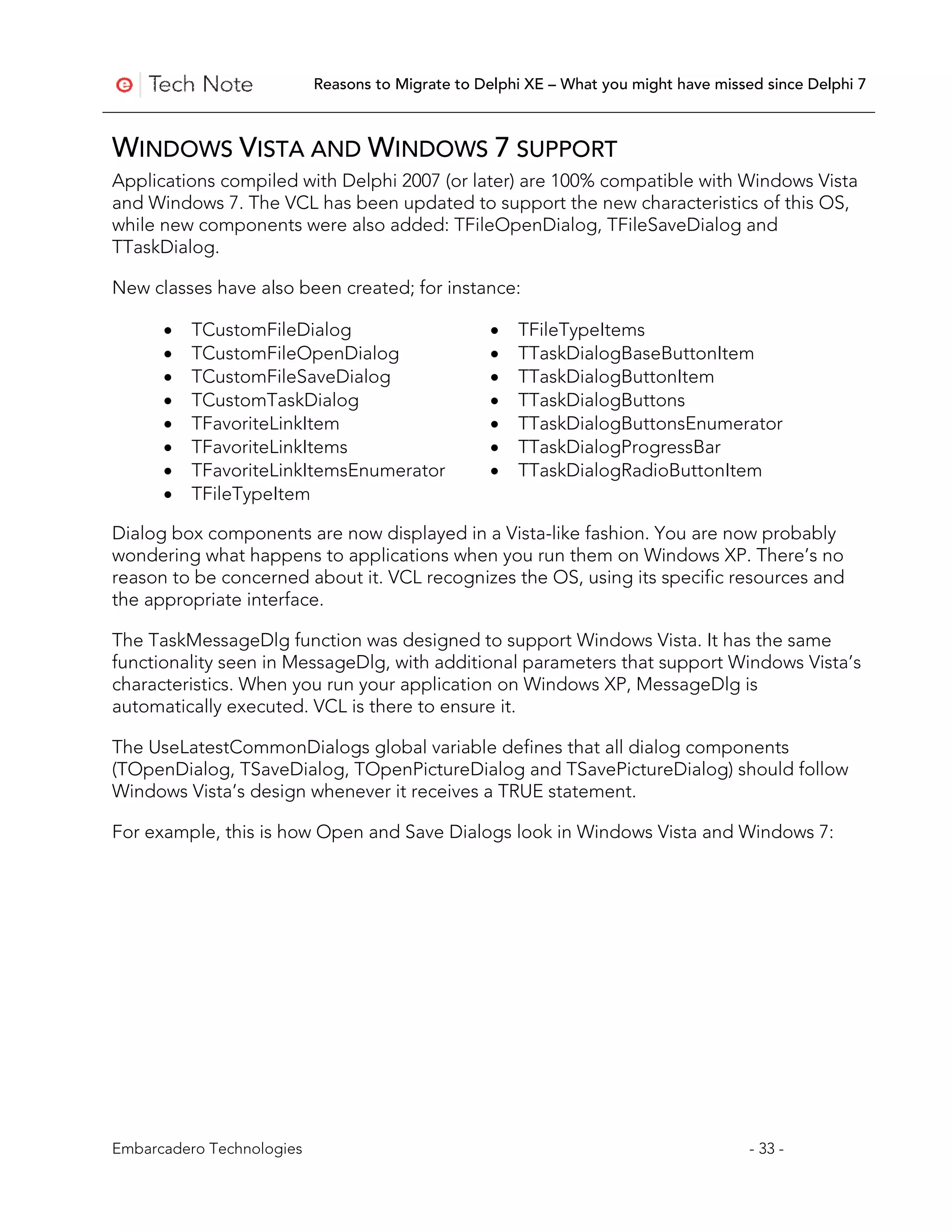 Reasons to Migrate to Delphi XE – What you might have missed since Delphi 7



WINDOWS VISTA AND WINDOWS 7 SUPPORT
Applications compiled with Delphi 2007 (or later) are 100% compatible with Windows Vista
and Windows 7. The VCL has been updated to support the new characteristics of this OS,
while new components were also added: TFileOpenDialog, TFileSaveDialog and
TTaskDialog.

New classes have also been created; for instance:

      •   TCustomFileDialog                       •   TFileTypeItems
      •   TCustomFileOpenDialog                   •   TTaskDialogBaseButtonItem
      •   TCustomFileSaveDialog                   •   TTaskDialogButtonItem
      •   TCustomTaskDialog                       •   TTaskDialogButtons
      •   TFavoriteLinkItem                       •   TTaskDialogButtonsEnumerator
      •   TFavoriteLinkItems                      •   TTaskDialogProgressBar
      •   TFavoriteLinkItemsEnumerator            •   TTaskDialogRadioButtonItem
      •   TFileTypeItem

Dialog box components are now displayed in a Vista-like fashion. You are now probably
wondering what happens to applications when you run them on Windows XP. There’s no
reason to be concerned about it. VCL recognizes the OS, using its specific resources and
the appropriate interface.

The TaskMessageDlg function was designed to support Windows Vista. It has the same
functionality seen in MessageDlg, with additional parameters that support Windows Vista’s
characteristics. When you run your application on Windows XP, MessageDlg is
automatically executed. VCL is there to ensure it.

The UseLatestCommonDialogs global variable defines that all dialog components
(TOpenDialog, TSaveDialog, TOpenPictureDialog and TSavePictureDialog) should follow
Windows Vista’s design whenever it receives a TRUE statement.

For example, this is how Open and Save Dialogs look in Windows Vista and Windows 7:




Embarcadero Technologies                                                              - 33 -
 