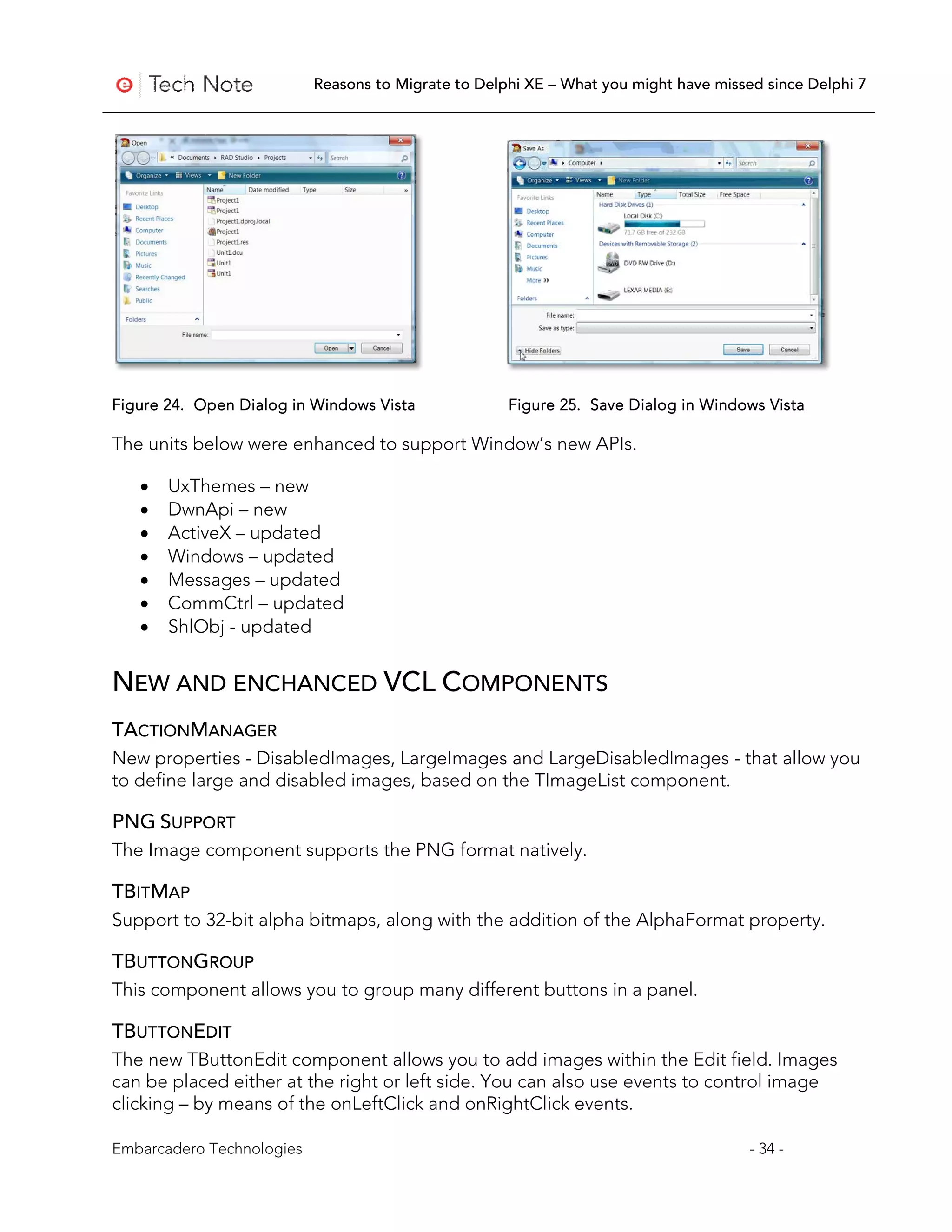 Reasons to Migrate to Delphi XE – What you might have missed since Delphi 7




Figure 24. Open Dialog in Windows Vista              Figure 25. Save Dialog in Windows Vista

The units below were enhanced to support Window’s new APIs.

   •   UxThemes – new
   •   DwnApi – new
   •   ActiveX – updated
   •   Windows – updated
   •   Messages – updated
   •   CommCtrl – updated
   •   ShlObj - updated


NEW AND ENCHANCED VCL COMPONENTS
TACTIONMANAGER
New properties - DisabledImages, LargeImages and LargeDisabledImages - that allow you
to define large and disabled images, based on the TImageList component.

PNG SUPPORT
The Image component supports the PNG format natively.

TBITMAP
Support to 32-bit alpha bitmaps, along with the addition of the AlphaFormat property.

TBUTTONGROUP
This component allows you to group many different buttons in a panel.

TBUTTONEDIT
The new TButtonEdit component allows you to add images within the Edit field. Images
can be placed either at the right or left side. You can also use events to control image
clicking – by means of the onLeftClick and onRightClick events.

Embarcadero Technologies                                                              - 34 -
 