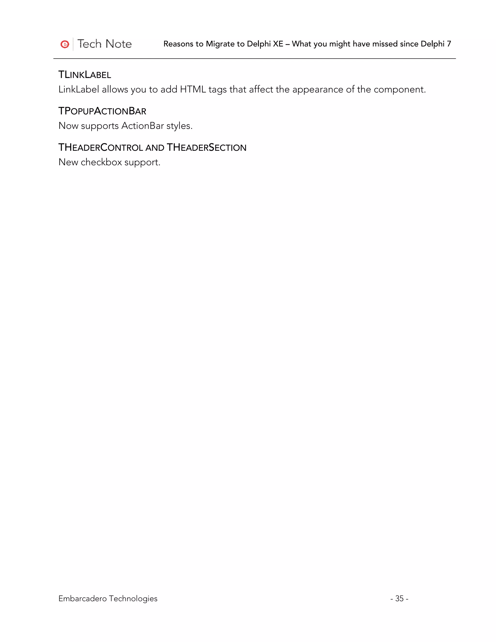 Reasons to Migrate to Delphi XE – What you might have missed since Delphi 7


TLINKLABEL
LinkLabel allows you to add HTML tags that affect the appearance of the component.

TPOPUPACTIONBAR
Now supports ActionBar styles.

THEADERCONTROL AND THEADERSECTION
New checkbox support.




Embarcadero Technologies                                                              - 35 -
 