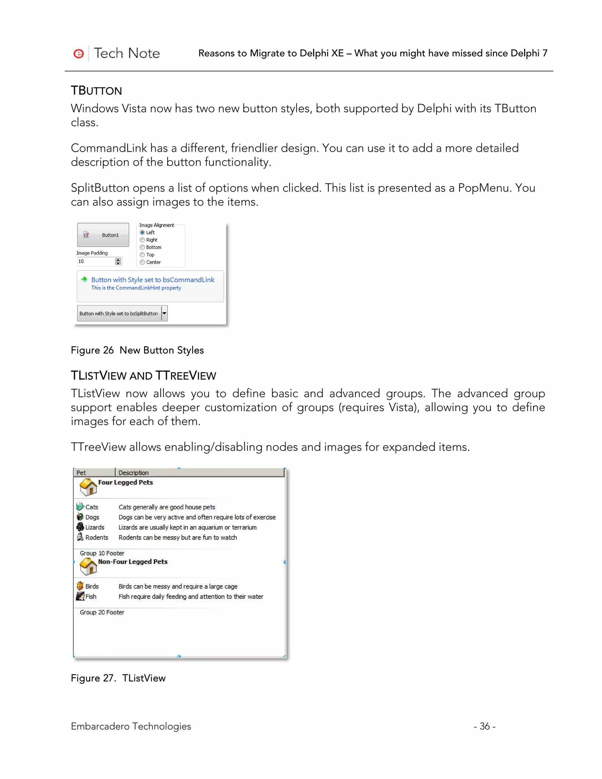Reasons to Migrate to Delphi XE – What you might have missed since Delphi 7


TBUTTON
Windows Vista now has two new button styles, both supported by Delphi with its TButton
class.

CommandLink has a different, friendlier design. You can use it to add a more detailed
description of the button functionality.

SplitButton opens a list of options when clicked. This list is presented as a PopMenu. You
can also assign images to the items.




Figure 26 New Button Styles

TLISTVIEW AND TTREEVIEW
TListView now allows you to define basic and advanced groups. The advanced group
support enables deeper customization of groups (requires Vista), allowing you to define
images for each of them.

TTreeView allows enabling/disabling nodes and images for expanded items.




Figure 27. TListView



Embarcadero Technologies                                                              - 36 -
 