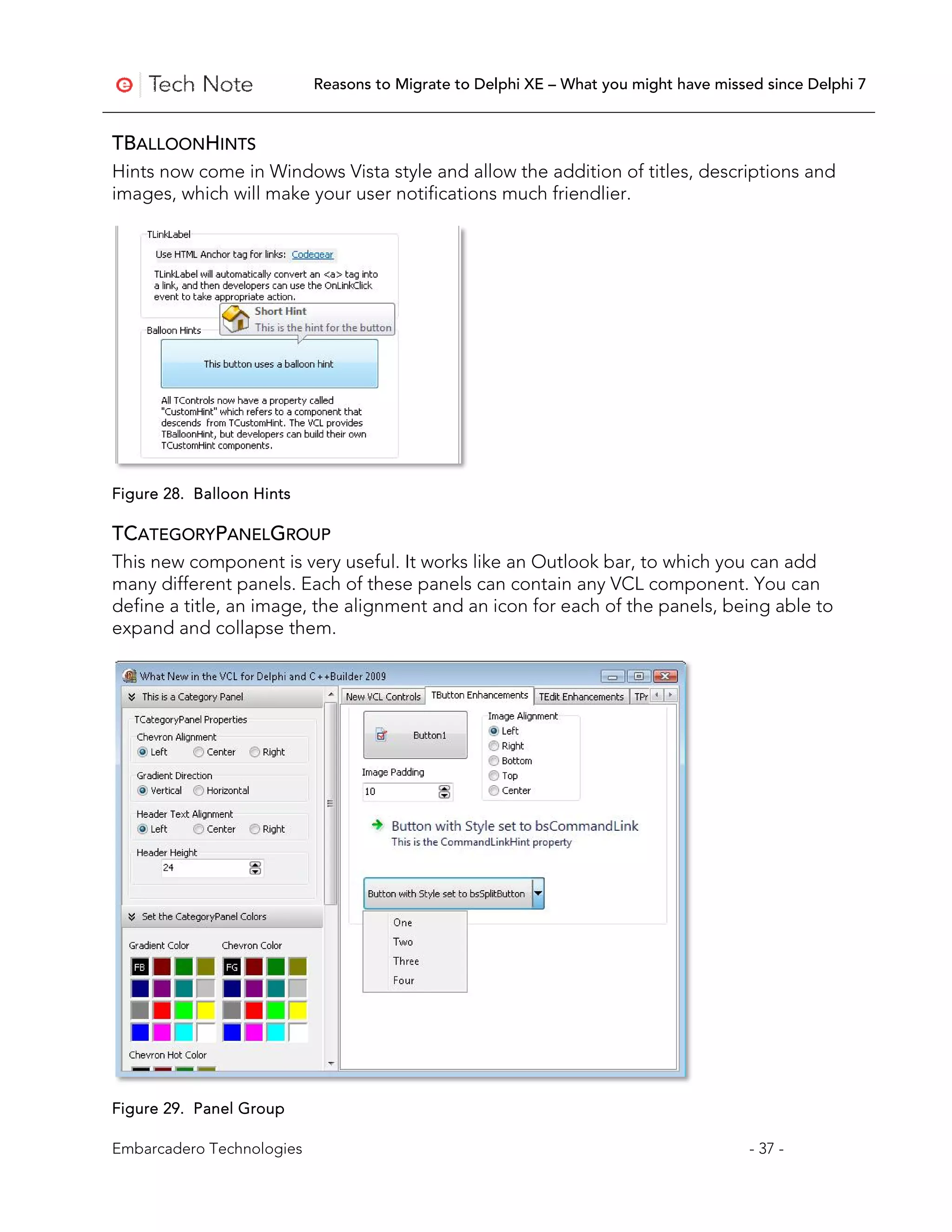 Reasons to Migrate to Delphi XE – What you might have missed since Delphi 7


TBALLOONHINTS
Hints now come in Windows Vista style and allow the addition of titles, descriptions and
images, which will make your user notifications much friendlier.




Figure 28. Balloon Hints

TCATEGORYPANELGROUP
This new component is very useful. It works like an Outlook bar, to which you can add
many different panels. Each of these panels can contain any VCL component. You can
define a title, an image, the alignment and an icon for each of the panels, being able to
expand and collapse them.




Figure 29. Panel Group

Embarcadero Technologies                                                              - 37 -
 