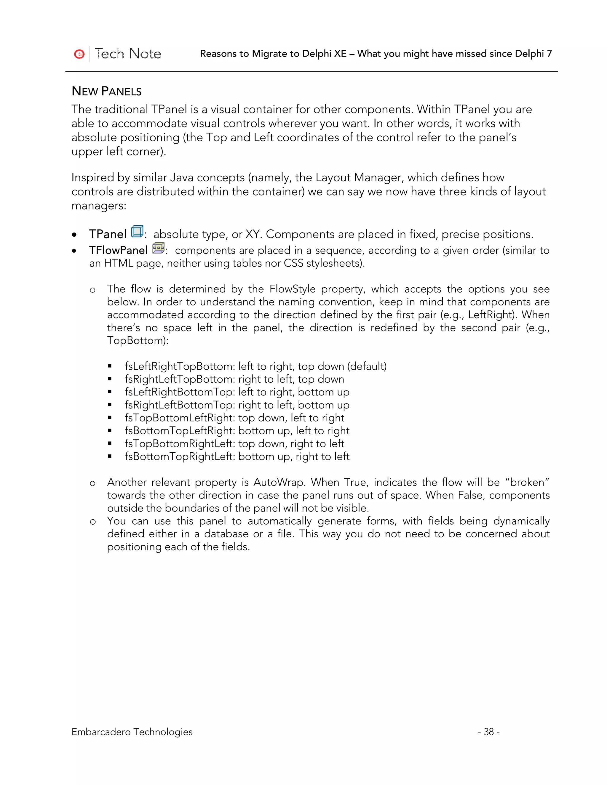Reasons to Migrate to Delphi XE – What you might have missed since Delphi 7


NEW PANELS
The traditional TPanel is a visual container for other components. Within TPanel you are
able to accommodate visual controls wherever you want. In other words, it works with
absolute positioning (the Top and Left coordinates of the control refer to the panel’s
upper left corner).

Inspired by similar Java concepts (namely, the Layout Manager, which defines how
controls are distributed within the container) we can say we now have three kinds of layout
managers:

•   TPanel     : absolute type, or XY. Components are placed in fixed, precise positions.
•   TFlowPanel   : components are placed in a sequence, according to a given order (similar to
    an HTML page, neither using tables nor CSS stylesheets).

    o   The flow is determined by the FlowStyle property, which accepts the options you see
        below. In order to understand the naming convention, keep in mind that components are
        accommodated according to the direction defined by the first pair (e.g., LeftRight). When
        there’s no space left in the panel, the direction is redefined by the second pair (e.g.,
        TopBottom):

           fsLeftRightTopBottom: left to right, top down (default)
           fsRightLeftTopBottom: right to left, top down
           fsLeftRightBottomTop: left to right, bottom up
           fsRightLeftBottomTop: right to left, bottom up
           fsTopBottomLeftRight: top down, left to right
           fsBottomTopLeftRight: bottom up, left to right
           fsTopBottomRightLeft: top down, right to left
           fsBottomTopRightLeft: bottom up, right to left

    o Another relevant property is AutoWrap. When True, indicates the flow will be “broken”
      towards the other direction in case the panel runs out of space. When False, components
      outside the boundaries of the panel will not be visible.
    o You can use this panel to automatically generate forms, with fields being dynamically
      defined either in a database or a file. This way you do not need to be concerned about
      positioning each of the fields.




Embarcadero Technologies                                                              - 38 -
 