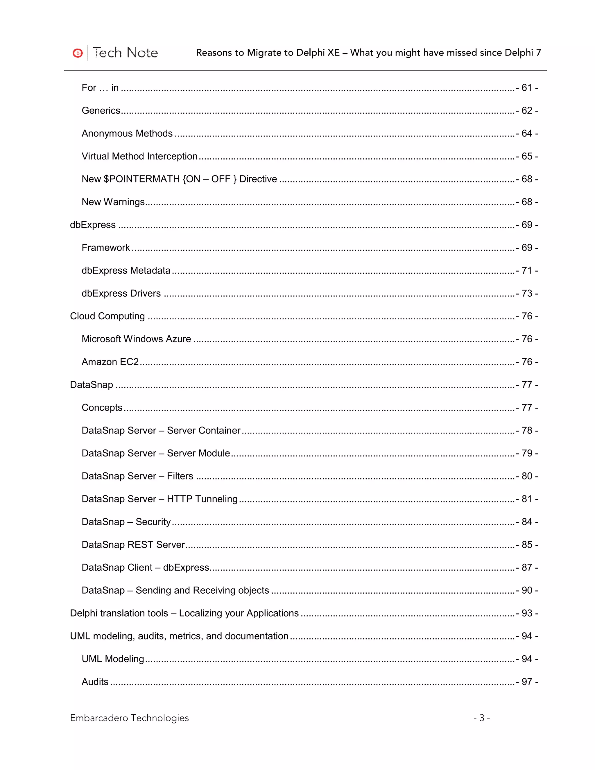 Reasons to Migrate to Delphi XE – What you might have missed since Delphi 7


    For … in ................................................................................................................................................... - 61 -

    Generics ................................................................................................................................................... - 62 -

    Anonymous Methods ............................................................................................................................... - 64 -

    Virtual Method Interception ...................................................................................................................... - 65 -

    New $POINTERMATH {ON – OFF } Directive ........................................................................................ - 68 -

    New Warnings.......................................................................................................................................... - 68 -

dbExpress .................................................................................................................................................... - 69 -

    Framework ............................................................................................................................................... - 69 -

    dbExpress Metadata ................................................................................................................................ - 71 -

    dbExpress Drivers ................................................................................................................................... - 73 -

Cloud Computing ......................................................................................................................................... - 76 -

    Microsoft Windows Azure ........................................................................................................................ - 76 -

    Amazon EC2 ............................................................................................................................................ - 76 -

DataSnap ..................................................................................................................................................... - 77 -

    Concepts .................................................................................................................................................. - 77 -

    DataSnap Server – Server Container ...................................................................................................... - 78 -

    DataSnap Server – Server Module .......................................................................................................... - 79 -

    DataSnap Server – Filters ....................................................................................................................... - 80 -

    DataSnap Server – HTTP Tunneling ....................................................................................................... - 81 -

    DataSnap – Security ................................................................................................................................ - 84 -

    DataSnap REST Server ........................................................................................................................... - 85 -

    DataSnap Client – dbExpress.................................................................................................................. - 87 -

    DataSnap – Sending and Receiving objects ........................................................................................... - 90 -

Delphi translation tools – Localizing your Applications ................................................................................ - 93 -

UML modeling, audits, metrics, and documentation .................................................................................... - 94 -

    UML Modeling .......................................................................................................................................... - 94 -

    Audits ....................................................................................................................................................... - 97 -


Embarcadero Technologies                                                                                                                         -3-
 