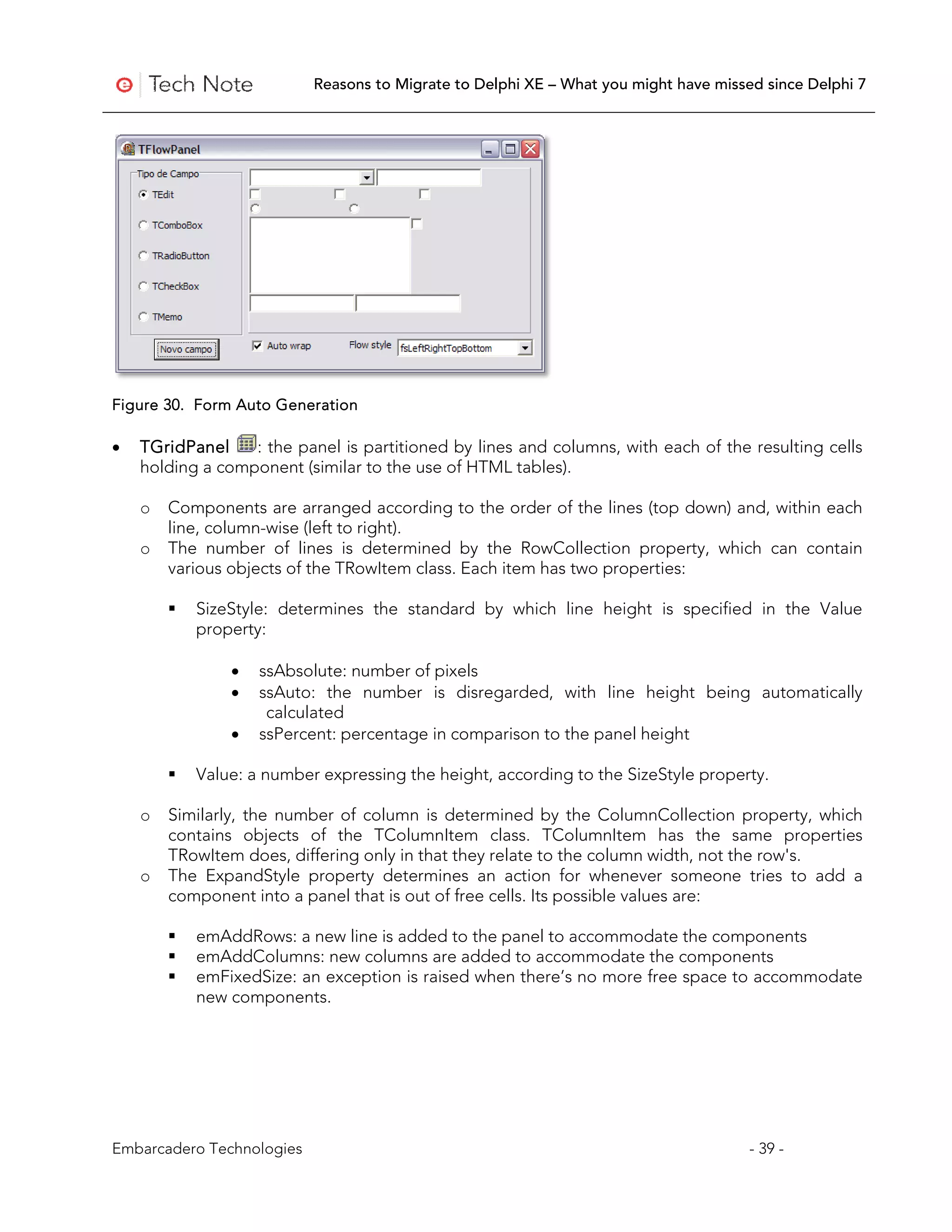 Reasons to Migrate to Delphi XE – What you might have missed since Delphi 7




Figure 30. Form Auto Generation

•   TGridPanel    : the panel is partitioned by lines and columns, with each of the resulting cells
    holding a component (similar to the use of HTML tables).

    o   Components are arranged according to the order of the lines (top down) and, within each
        line, column-wise (left to right).
    o   The number of lines is determined by the RowCollection property, which can contain
        various objects of the TRowItem class. Each item has two properties:

           SizeStyle: determines the standard by which line height is specified in the Value
            property:

                •   ssAbsolute: number of pixels
                •   ssAuto: the number is disregarded, with line height being automatically
                     calculated
                •   ssPercent: percentage in comparison to the panel height

           Value: a number expressing the height, according to the SizeStyle property.

    o   Similarly, the number of column is determined by the ColumnCollection property, which
        contains objects of the TColumnItem class. TColumnItem has the same properties
        TRowItem does, differing only in that they relate to the column width, not the row's.
    o   The ExpandStyle property determines an action for whenever someone tries to add a
        component into a panel that is out of free cells. Its possible values are:

           emAddRows: a new line is added to the panel to accommodate the components
           emAddColumns: new columns are added to accommodate the components
           emFixedSize: an exception is raised when there’s no more free space to accommodate
            new components.




Embarcadero Technologies                                                              - 39 -
 