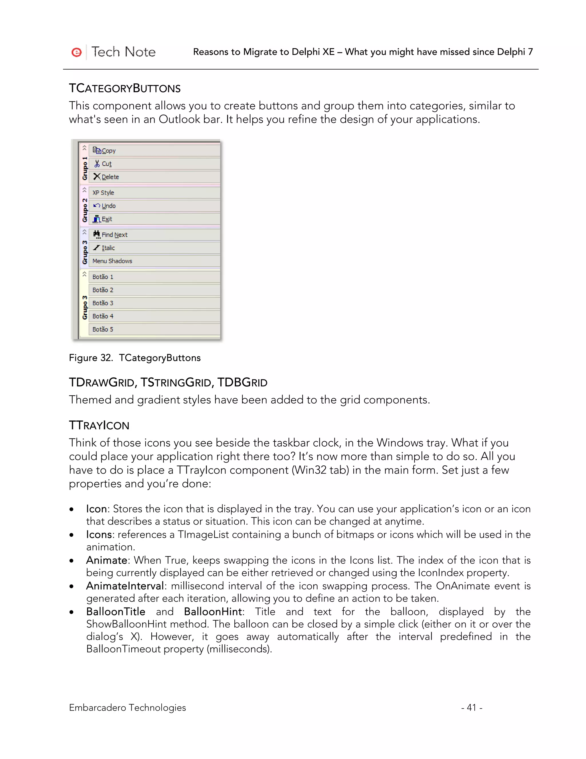Reasons to Migrate to Delphi XE – What you might have missed since Delphi 7


TCATEGORYBUTTONS
This component allows you to create buttons and group them into categories, similar to
what's seen in an Outlook bar. It helps you refine the design of your applications.




Figure 32. TCategoryButtons

TDRAWGRID, TSTRINGGRID, TDBGRID
Themed and gradient styles have been added to the grid components.

TTRAYICON
Think of those icons you see beside the taskbar clock, in the Windows tray. What if you
could place your application right there too? It’s now more than simple to do so. All you
have to do is place a TTrayIcon component (Win32 tab) in the main form. Set just a few
properties and you’re done:

•   Icon: Stores the icon that is displayed in the tray. You can use your application’s icon or an icon
    that describes a status or situation. This icon can be changed at anytime.
•   Icons: references a TImageList containing a bunch of bitmaps or icons which will be used in the
    animation.
•   Animate: When True, keeps swapping the icons in the Icons list. The index of the icon that is
    being currently displayed can be either retrieved or changed using the IconIndex property.
•   AnimateInterval: millisecond interval of the icon swapping process. The OnAnimate event is
    generated after each iteration, allowing you to define an action to be taken.
•   BalloonTitle and BalloonHint: Title and text for the balloon, displayed by the
    ShowBalloonHint method. The balloon can be closed by a simple click (either on it or over the
    dialog’s X). However, it goes away automatically after the interval predefined in the
    BalloonTimeout property (milliseconds).




Embarcadero Technologies                                                               - 41 -
 