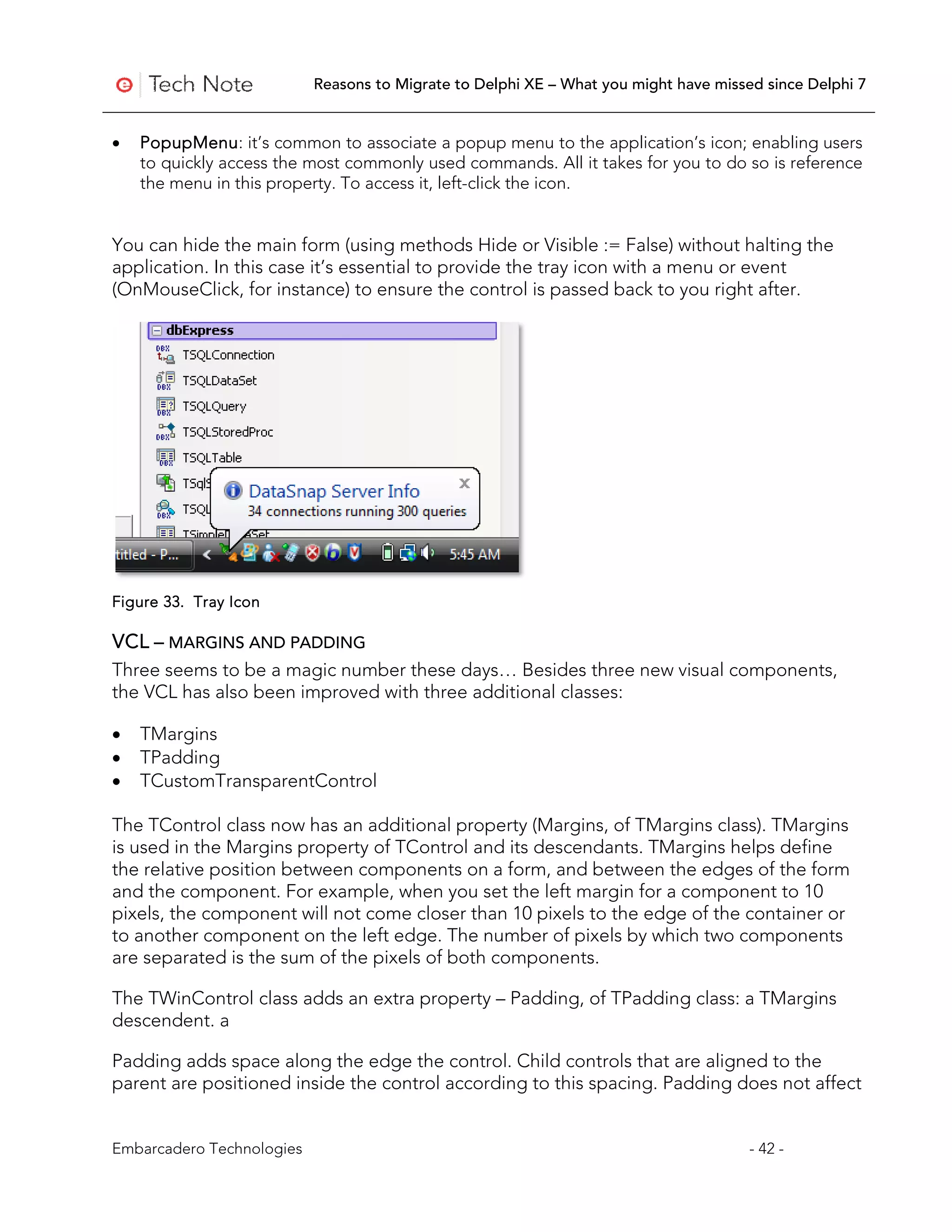 Reasons to Migrate to Delphi XE – What you might have missed since Delphi 7


•   PopupMenu: it’s common to associate a popup menu to the application’s icon; enabling users
    to quickly access the most commonly used commands. All it takes for you to do so is reference
    the menu in this property. To access it, left-click the icon.


You can hide the main form (using methods Hide or Visible := False) without halting the
application. In this case it’s essential to provide the tray icon with a menu or event
(OnMouseClick, for instance) to ensure the control is passed back to you right after.




Figure 33. Tray Icon

VCL – MARGINS AND PADDING
Three seems to be a magic number these days… Besides three new visual components,
the VCL has also been improved with three additional classes:

•   TMargins
•   TPadding
•   TCustomTransparentControl

The TControl class now has an additional property (Margins, of TMargins class). TMargins
is used in the Margins property of TControl and its descendants. TMargins helps define
the relative position between components on a form, and between the edges of the form
and the component. For example, when you set the left margin for a component to 10
pixels, the component will not come closer than 10 pixels to the edge of the container or
to another component on the left edge. The number of pixels by which two components
are separated is the sum of the pixels of both components.

The TWinControl class adds an extra property – Padding, of TPadding class: a TMargins
descendent. a

Padding adds space along the edge the control. Child controls that are aligned to the
parent are positioned inside the control according to this spacing. Padding does not affect


Embarcadero Technologies                                                              - 42 -
 